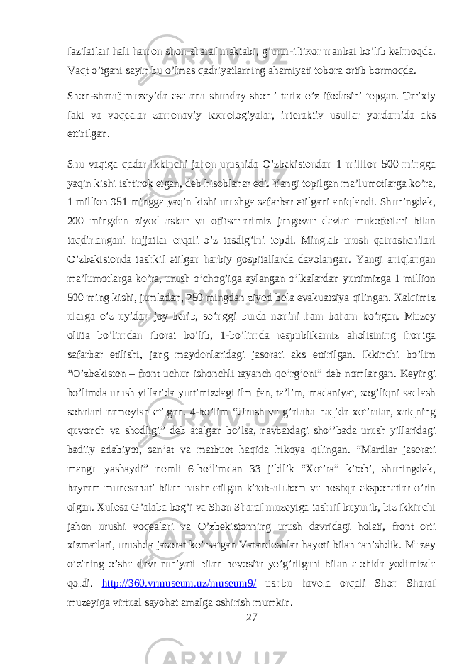 fazilatlari hali hamon shon-sharaf maktabi, gʼurur-iftixor manbai boʼlib kelmoqda. Vaqt oʼtgani sayin bu oʼlmas qadriyatlarning ahamiyati tobora ortib bormoqda. Shon-sharaf muzeyida esa ana shunday shonli tarix oʼz ifodasini topgan. Tarixiy fakt va voqealar zamonaviy texnologiyalar, interaktiv usullar yordamida aks ettirilgan. Shu vaqtga qadar Ikkinchi jahon urushida Oʼzbekistondan 1 million 500 mingga yaqin kishi ishtirok etgan, deb hisoblanar edi. Yangi topilgan maʼlumotlarga koʼra, 1 million 951 mingga yaqin kishi urushga safarbar etilgani aniqlandi. Shuningdek, 200 mingdan ziyod askar va ofitserlarimiz jangovar davlat mukofotlari bilan taqdirlangani hujjatlar orqali oʼz tasdigʼini topdi. Minglab urush qatnashchilari Oʼzbekistonda tashkil etilgan harbiy gospitallarda davolangan. Yangi aniqlangan maʼlumotlarga koʼra, urush oʼchogʼiga aylangan oʼlkalardan yurtimizga 1 million 500 ming kishi, jumladan, 250 mingdan ziyod bola evakuatsiya qilingan. Xalqimiz ularga oʼz uyidan joy berib, soʼnggi burda nonini ham baham koʼrgan. Muzey oltita boʼlimdan iborat boʼlib, 1-boʼlimda respublikamiz aholisining frontga safarbar etilishi, jang maydonlaridagi jasorati aks ettirilgan. Ikkinchi boʼlim “Oʼzbekiston – front uchun ishonchli tayanch qoʼrgʼoni” deb nomlangan. Keyingi boʼlimda urush yillarida yurtimizdagi ilm-fan, taʼlim, madaniyat, sogʼliqni saqlash sohalari namoyish etilgan. 4-boʼlim “Urush va gʼalaba haqida xotiralar, xalqning quvonch va shodligi” deb atalgan boʼlsa, navbatdagi shoʼʼbada urush yillaridagi badiiy adabiyot, sanʼat va matbuot haqida hikoya qilingan. “Mardlar jasorati mangu yashaydi” nomli 6-boʼlimdan 33 jildlik “Xotira” kitobi, shuningdek, bayram munosabati bilan nashr etilgan kitob-al ь bom va boshqa eksponatlar oʼrin olgan. Xulosa G’alaba bog’i va Shon Sharaf muzeyiga tashrif buyurib, biz ikkinchi jahon urushi voqealari va O’zbekistonning urush davridagi holati, front orti xizmatlari, urushda jasorat ko’rsatgan Vatandoshlar hayoti bilan tanishdik. Muzey o’zining o’sha davr ruhiyati bilan bevosita yo’g’rilgani bilan alohida yodimizda qoldi. http://360.vrmuseum.uz/museum9/ ushbu havola orqali Shon Sharaf muzeyiga virtual sayohat amalga oshirish mumkin. 27 