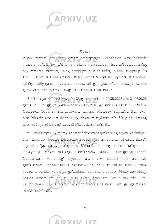 Xulosa Buyuk maqsad sari dadil qadam tashlayotgan O’zbekiston Respublikasida muzeylar yirik ilmiy-ma’rifiy va madaniy markazlardan hisoblanib, xalqimizning boy madaniy merosini, uning taraqqiyot bosqichlaridagi o’rnini xaqqoniy aks ettirib, zamon talablari asosida istiqlol ruxida tarbiyalash, ayniqsa, yoshlarimiz qalbiga badiiy go’zallik va qadimda asos solingan ajdodlarimiz merosiga nisbatan g’urur va iftixor tuyg’usini singdirish zamon talabiga aylandi. Biz Tarix yo’nalishi 3-bosqich 103-guruh talabalari 29.05.2023 dan 04.06.2023 gacha bo’lib o’tgan Muzeyshunoslik amaliyotida. Amaliyot rahbarlarimiz Dildora Yusupova, Guljahon Shaydullayeva, Umrzoq Musoyev Sunnatilla Xamroyev boshchiligida Toshkent shahrida joylashgan muzeylarga tashrif buyurib ularning tarixi va bugungi kundagi faoliyati bilan batafsil tanishdik. O’rol Tansiqboyev uy-muzeyiga tashrif davomida ijodkorning hayoti va faoliyati bilan tanishdik. Ijodkor tomonidan foydalanilgan ish qurollar, kitoblar, shaxsiy buyumlar, ijod xonasini o’rgandik. E’tiborlisi va bizga manzur bo’lgani uy- muzeyining ijodkor yashagan paytdadgidek saqlanib qolinganligi bo’ldi. Mehmonxona va undagi buyumlar o’sha davr holatini ko’z oldimizda gavdalantirdi. Ko’rgazmalar zalida rassomning ijodi bilan batafsil tanishib, buyuk ijodkor tomonidan yaratilgan go’zallikdan bahramand bo’ldik. Muzey xovlisidagi bog’da rassom o’z qo’llari bilan ekkan daraxtlarni ko’rib yakunda O’rol Tansiqboyevni nafaqat rassom balki, turli sohalarda yetarli bilimga ega ijodkor sifatida kashf etdik. 28 