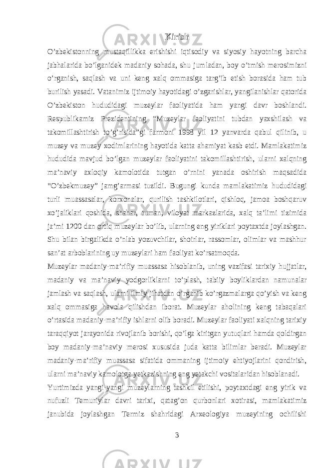 Kirish O’zbekistonning mustaqillikka erishishi iqtisodiy va siyosiy hayotning barcha jabhalarida bo’lganidek madaniy sohada, shu jumladan, boy o’tmish merosimizni o’rganish, saqlash va uni keng xalq ommasiga targ’ib etish borasida ham tub burilish yasadi. Vatanimiz ijtimoiy hayotidagi o’zgarishlar, yangilanishlar qatorida O’zbekiston hududidagi muzeylar faoliyatida ham yangi davr boshlandi. Respublikamiz Prezidentining “Muzeylar faoliyatini tubdan yaxshilash va takomillashtirish to’g’risida”gi farmoni 1998 yil 12 yanvarda qabul qilinib, u muzey va muzey xodimlarining hayotida katta ahamiyat kasb etdi. Mamlakatimiz hududida mavjud bo’lgan muzeylar faoliyatini takomillashtirish, ularni xalqning ma’naviy axloqiy kamolotida tutgan o’rnini yanada oshirish maqsadida “O’zbekmuzey” jamg’armasi tuzildi. Bugungi kunda mamlakatimiz hududidagi turli muassasalar, korxonalar, qurilish tashkilotlari, qishloq, jamoa boshqaruv xo’jaliklari qoshida, shahar, tuman, viloyat markazlarida, xalq ta’limi tizimida ja’mi 1200 dan ortiq muzeylar bo’lib, ularning eng yiriklari poytaxtda joylashgan. Shu bilan birgalikda o’nlab yozuvchilar, shoirlar, rassomlar, olimlar va mashhur san’at arboblarining uy muzeylari ham faoliyat ko’rsatmoqda. Muzeylar madaniy-ma’rifiy muassasa hisoblanib, uning vazifasi tarixiy hujjatlar, madaniy va ma’naviy yodgorliklarni to’plash, tabiiy boyliklardan namunalar jamlash va saqlash, ularni ilmiy jihatdan o’rganib ko’rgazmalarga qo’yish va keng xalq ommasiga havola qilishdan iborat. Muzeylar aholining keng tabaqalari o’rtasida madaniy-ma’rifiy ishlarni olib boradi. Muzeylar faoliyati xalqning tarixiy taraqqiyot jarayonida rivojlanib borishi, qo’lga kiritgan yutuqlari hamda qoldirgan boy madaniy-ma’naviy merosi xususida juda katta bilimlar beradi. Muzeylar madaniy-ma’rifiy muassasa sifatida ommaning ijtimoiy ehtiyojlarini qondirish, ularni ma’naviy kamolotga yetkazishning eng yetakchi vositalaridan hisoblanadi. Yurtimizda yangi-yangi muzeylarning tashkil etilishi, poytaxtdagi eng yirik va nufuzli Temuriylar davri tarixi, qatag’on qurbonlari xotirasi, mamlakatimiz janubida joylashgan Termiz shahridagi Arxeologiya muzeyining ochilishi 3 