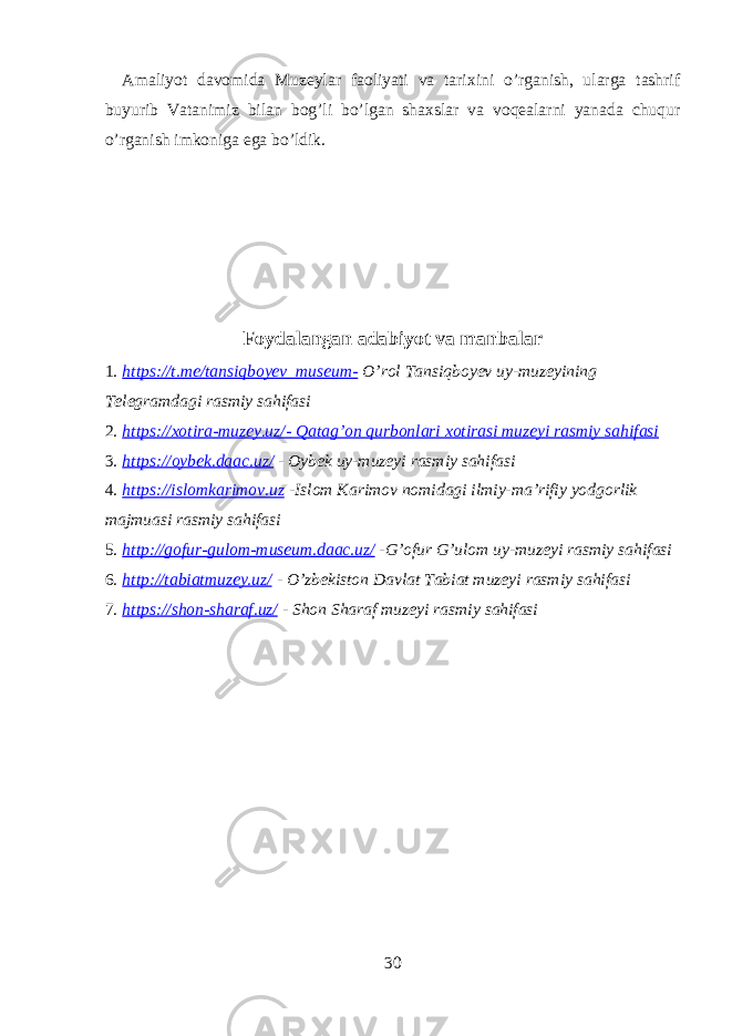 Amaliyot davomida Muzeylar faoliyati va tarixini o’rganish, ularga tashrif buyurib Vatanimiz bilan bog’li bo’lgan shaxslar va voqealarni yanada chuqur o’rganish imkoniga ega bo’ldik. Foydalangan adabiyot va manbalar 1. https://t.me/tansiqboyev_museum- O’rol Tansiqboyev uy-muzeyining Telegramdagi rasmiy sahifasi 2. https://xotira-muzey.uz/- Qatag’on qurbonlari xotirasi muzeyi rasmiy sahifasi 3. https://oybek.daac.uz/ - Oybek uy-muzeyi rasmiy sahifasi 4. https://islomkarimov.uz -Islom Karimov nomidagi ilmiy-ma’rifiy yodgorlik majmuasi rasmiy sahifasi 5. http://gofur-gulom-museum.daac.uz/ -G’ofur G’ulom uy-muzeyi rasmiy sahifasi 6. http://tabiatmuzey.uz/ - O’zbekiston Davlat Tabiat muzeyi rasmiy sahifasi 7. https://shon-sharaf.uz/ - Shon Sharaf muzeyi rasmiy sahifasi 30 