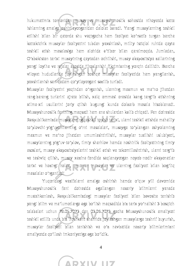 hukumatimiz tomonidan muzey va muzeyshunoslik sohasida nihoyatda katta ishlarning amalga oshirilayotganidan dalolat beradi. Yangi muzeylarning tashkil etilishi bilan bir qatorda shu vaqtgacha ham faoliyat ko’rsatib turgan barcha kattakichik muzeylar faoliyatini tubdan yaxshilash, milliy istiqlol ruhida qayta tashkil etish masalasiga ham alohida e’tibor bilan qaralmoqda. Jumladan, O’zbekiston tarixi muzeyining qaytadan ochilishi, muzey ekspozitsiya zallarining yangi loyiha va rejalar asosida jihozlanishi fikrimizning yorqin dalilidir. Barcha viloyat hududlarida joylashgan boshqa muzeylar faoliyatida ham yangilanish, yaxshilanish sari qadam qo’yilayotgani sezilib turibdi. Muzeylar faoliyatini yaqindan o’rganish, ularning mazmun va ma’no jihatdan rang-barang turlarini ajrata bilish, xalq ommasi orasida keng targ’ib etishning xilma-xil usullarini joriy qilish bugungi kunda dolzarb masala hisoblanadi. Muzeyshunoslik fanining maqsadi ham ana shulardan kelib chiqadi. Fan doirasida Respublikamizda muzeylarning tashkil topish tarixi, ularni tashkil etishda mahalliy to’plovchi-yig’uvchilarning o’rni masalalari, muzeyga to’plangan ashyolarning mazmun va ma’no jihatdan umumlashtirilishi, muzeylar tuzilishi uslubiyati, muzeylarning yig’uv-to’plov, ilmiy sharhlov hamda noshirlik faoliyatining ilmiy asoslari, muzey ekspozitsiyalarini tashkil etish va takomillashtirish, ularni targ’ib va tashviq qilish, muzey xazina-fondida saqlanayotgan noyob-nodir eksponatlar tarixi va hozirgi holati, umuman muzeylar va ularning faoliyati bilan bog’liq masalalar o’rganiladi Yuqoridagi vazifalarni amalga oshirish hamda o’quv yili davomida Muzeyshunoslik fani doirasida egallangan nazariy bilimlarni yanada mustahkanlash, Respublikamizdagi muzeylar faoliyati bilan bevosita tanishib yangi bilim va ma’lumotlarga ega bo’lish maqsadida biz tarix yo’nalishi 3 bosqich talabalari uchun 29.05.2023 dan 03.06.2023 gacha Muzeyshunoslik amaliyoti tashkil etillib unda biz Toshkent shahrida joylashgan muzeylarga tashrif buyurish, muzeylar faoliyati bilan tanishish va o’z navbatida nazariy bilimlarimizni amaliyotda qo’llash imkoniyatiga ega bo’ldik. 4 