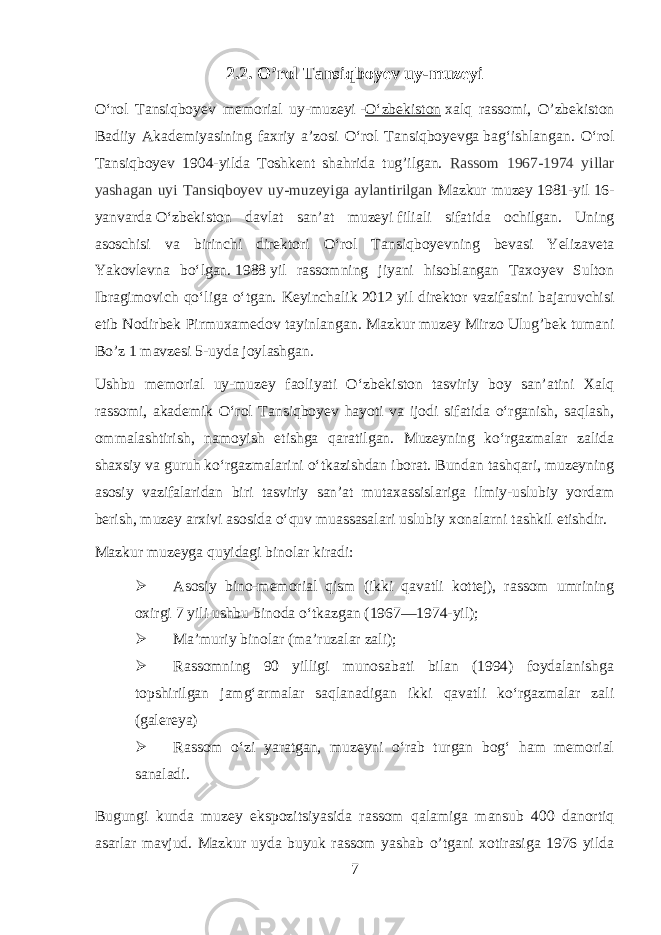 2.2. O’rol Tansiqboyev uy-muzeyi Oʻrol Tansiqboyev memorial uy-muzeyi   - Oʻzbekiston   xalq rassomi, O’zbekiston Badiiy Akademiyasining faxriy a’zosi Oʻrol Tansiqboyevga   bagʻishlangan. Oʻrol Tansiqboyev 1904-yilda Toshkent shahrida tug’ilgan. Rassom 1967-1974 yillar yashagan uyi Tansiqboy е v uy-muz е yiga aylantirilgan Mazkur muzey   1981-yil   16- yanvar da   Oʻzbekiston davlat sanʼat muzeyi   filiali sifatida ochilgan. Uning asoschisi va birinchi direktori Oʻrol Tansiqboyevning bevasi Yelizaveta Yakovlevna boʻlgan.   1988   yil rassomning jiyani hisoblangan Taxoyev Sulton Ibragimovich qoʻliga oʻtgan. Keyinchalik   2012   yil direktor vazifasini bajaruvchisi etib Nodirbek Pirmuxamedov tayinlangan. Mazkur muzey Mirzo Ulug ’ bek tumani Bo ’ z 1 mavzesi 5- uyda joylashgan . Ushbu memorial uy-muzey faoliyati Oʻzbekiston tasviriy boy sanʼatini Xalq rassomi, akademik Oʻrol Tansiqboyev hayoti va ijodi sifatida oʻrganish, saqlash, ommalashtirish, namoyish etishga qaratilgan. Muzeyning koʻrgazmalar zalida shaxsiy va guruh koʻrgazmalarini oʻtkazishdan iborat. Bundan tashqari, muzeyning asosiy vazifalaridan biri tasviriy sanʼat mutaxassislariga ilmiy-uslubiy yordam berish, muzey arxivi asosida oʻquv muassasalari uslubiy xonalarni tashkil etishdir. Mazkur muzeyga quyidagi binolar kiradi:  Asosiy bino-memorial qism (ikki qavatli kottej), rassom umrining oxirgi 7 yili ushbu binoda oʻtkazgan (1967—1974-yil);  Maʼmuriy binolar (maʼruzalar zali);  Rassomning 90 yilligi munosabati bilan (1994) foydalanishga topshirilgan jamgʻarmalar saqlanadigan ikki qavatli koʻrgazmalar zali (galereya)  Rassom oʻzi yaratgan, muzeyni oʻrab turgan bogʻ ham memorial sanaladi. Bugungi kunda muzey ekspozitsiyasida rassom qalamiga mansub 400 danortiq asarlar mavjud. Mazkur uyda buyuk rassom yashab o’tgani xotirasiga 1976 yilda 7 