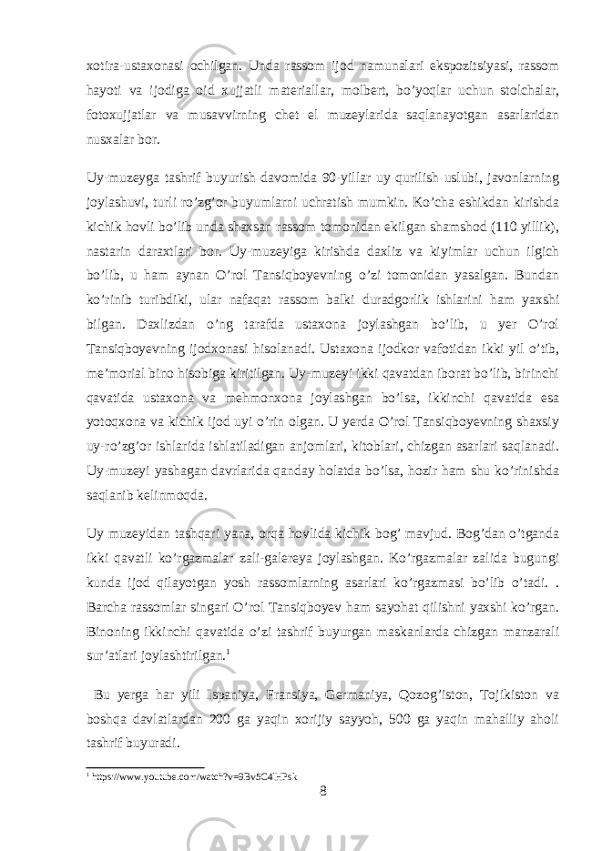 xotira-ustaxonasi ochilgan. Unda rassom ijod namunalari ekspozitsiyasi, rassom hayoti va ijodiga oid xujjatli materiallar, molbert, bo’yoqlar uchun stolchalar, fotoxujjatlar va musavvirning chet el muzeylarida saqlanayotgan asarlaridan nusxalar bor. Uy-muzeyga tashrif buyurish davomida 90-yillar uy qurilish uslubi, javonlarning joylashuvi, turli ro’zg’or buyumlarni uchratish mumkin. Ko’cha eshikdan kirishda kichik hovli bo’lib unda shaxsan rassom tomonidan ekilgan shamshod (110 yillik), nastarin daraxtlari bor. Uy-muzeyiga kirishda daxliz va kiyimlar uchun ilgich bo’lib, u ham aynan O’rol Tansiqboyevning o’zi tomonidan yasalgan. Bundan ko’rinib turibdiki, ular nafaqat rassom balki duradgorlik ishlarini ham yaxshi bilgan. Daxlizdan o’ng tarafda ustaxona joylashgan bo’lib, u yer O’rol Tansiqboyevning ijodxonasi hisolanadi. Ustaxona ijodkor vafotidan ikki yil o’tib, me’morial bino hisobiga kiritilgan. Uy-muzeyi ikki qavatdan iborat bo’lib, birinchi qavatida ustaxona va mehmonxona joylashgan bo’lsa, ikkinchi qavatida esa yotoqxona va kichik ijod uyi o’rin olgan. U yerda O’rol Tansiqboyevning shaxsiy uy-ro’zg’or ishlarida ishlatiladigan anjomlari, kitoblari, chizgan asarlari saqlanadi. Uy-muzeyi yashagan davrlarida qanday holatda bo’lsa, hozir ham shu ko’rinishda saqlanib kelinmoqda. Uy muzeyidan tashqari yana, orqa hovlida kichik bog’ mavjud. Bog’dan o’tganda ikki qavatli ko’rgazmalar zali-galereya joylashgan. Ko’rgazmalar zalida bugungi kunda ijod qilayotgan yosh rassomlarning asarlari ko’rgazmasi bo’lib o’tadi. . Barcha rassomlar singari O’rol Tansiqboyev ham sayohat qilishni yaxshi ko’rgan. Binoning ikkinchi qavatida o’zi tashrif buyurgan maskanlarda chizgan manzarali sur’atlari joylashtirilgan. 1 Bu yerga har yili Ispaniya, Fransiya, Germaniya, Qozog’iston, Tojikiston va boshqa davlatlardan 200 ga yaqin xorijiy sayyoh, 500 ga yaqin mahalliy aholi tashrif buyuradi. 1 https://www.youtube.com/watch?v=9Bv5C4lHPsk 8 