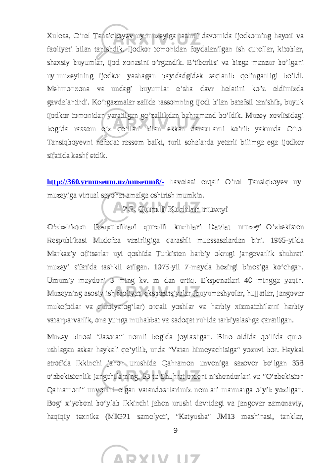 Xulosa, O’rol Tansiqboyev uy-muzeyiga tashrif davomida ijodkorning hayoti va faoliyati bilan tanishdik. Ijodkor tomonidan foydalanilgan ish qurollar, kitoblar, shaxsiy buyumlar, ijod xonasini o’rgandik. E’tiborlisi va bizga manzur bo’lgani uy-muzeyining ijodkor yashagan paytdadgidek saqlanib qolinganligi bo’ldi. Mehmonxona va undagi buyumlar o’sha davr holatini ko’z oldimizda gavdalantirdi. Ko’rgazmalar zalida rassomning ijodi bilan batafsil tanishib, buyuk ijodkor tomonidan yaratilgan go’zallikdan bahramand bo’ldik. Muzey xovlisidagi bog’da rassom o’z qo’llari bilan ekkan daraxtlarni ko’rib yakunda O’rol Tansiqboyevni nafaqat rassom balki, turli sohalarda yetarli bilimga ega ijodkor sifatida kashf etdik. http://360.vrmuseum.uz/museum8/- havolasi orqali O’rol Tansiqboyev uy- muzeyiga virtual sayohat amalga oshirish mumkin. 2.3. Qurolli Kuchlar muzeyi Oʻzbekiston Respublikasi qurolli kuchlari Davlat muzeyi   -Oʻzbekiston Respublikasi Mudofaa vazirligiga qarashli muassasalardan biri. 1965-yilda Markaziy ofitserlar uyi qoshida Turkiston harbiy okrugi jangovarlik shuhrati muzeyi sifatida tashkil etilgan. 1975-yil 7-mayda hozirgi binosiga koʻchgan. Umumiy maydoni 3 ming kv. m dan ortiq. Eksponatlari 40 mingga yaqin. Muzeyning asosiy ish faoliyati ekspozitsiyalar (buyumashyolar, hujjatlar, jangovar mukofotlar va qurolyarogʻlar) orqali yoshlar va harbiy xizmatchilarni harbiy vatanparvarlik, ona yurtga muhabbat va sadoqat ruhida tarbiyalashga qaratilgan. Muzey binosi &#34;Jasorat&#34; nomli bogʻda joylashgan. Bino oldida qoʻlida qurol ushlagan askar haykali qoʻyilib, unda &#34;Vatan himoyachisiga&#34; yozuvi bor. Haykal atrofida Ikkinchi jahon urushida Qahramon unvoniga sazovor boʻlgan 338 oʻzbekistonlik jangchilarning, 53 ta Shuhrat ordeni nishondorlari va &#34;Oʻzbekiston Qahramoni&#34; unvonini olgan vatandoshlarimiz nomlari marmarga oʻyib yozilgan. Bogʻ xiyoboni boʻylab Ikkinchi jahon urushi davridagi va jangovar zamonaviy, haqiqiy texnika (MIG21 samolyoti, &#34;Katyusha&#34; JM13 mashinasi, tanklar, 9 