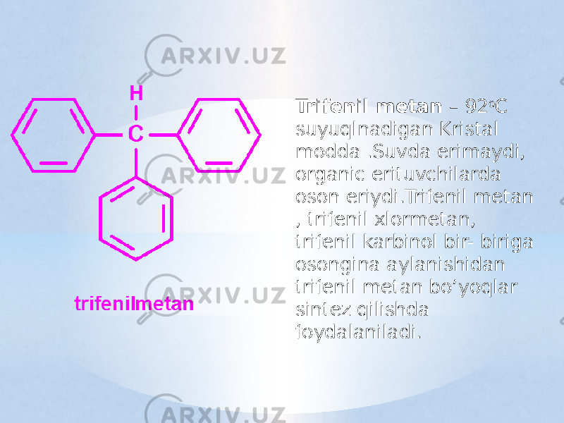 Trifenil metan – 92 o C suyuqlnadigan Kristal modda .Suvda erimaydi, organic erituvchilarda oson eriydi.Trifenil metan , trifenil xlormetan, trifenil karbinol bir- biriga osongina aylanishidan trifenil metan bo’yoqlar sintez qilishda foydalaniladi. 
