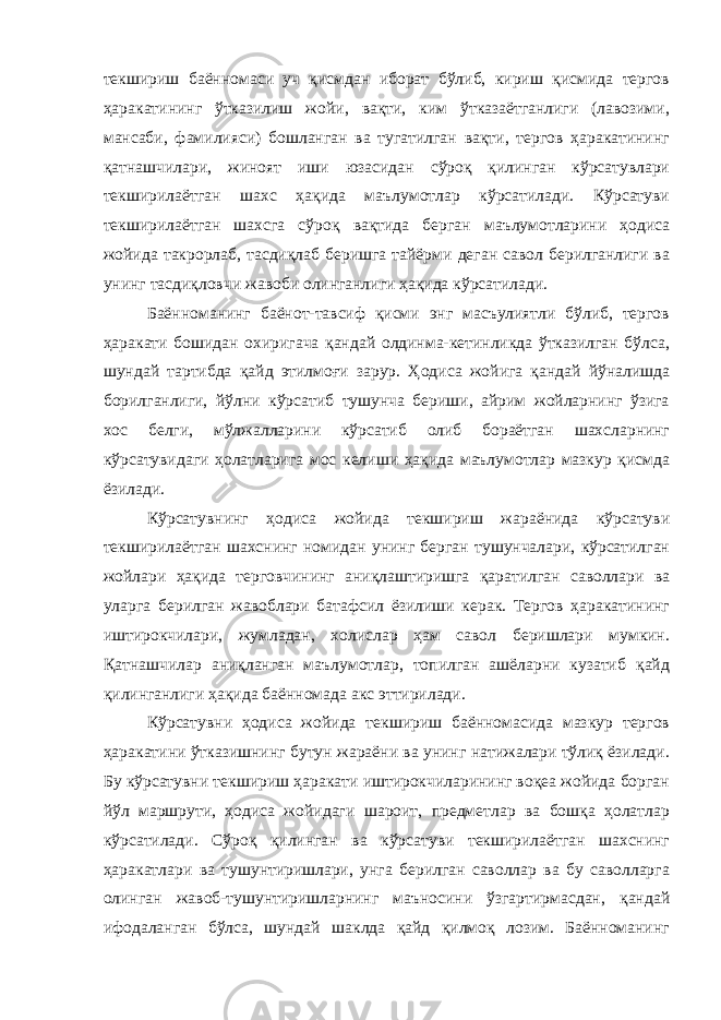 текшириш баённомаси уч қисмдан иборат бўлиб, кириш қисмида тергов ҳаракатининг ўтказилиш жойи, вақти, ким ўтказаётганлиги (лавозими, мансаби, фамилияси) бошланган ва тугатилган вақти, тергов ҳаракатининг қатнашчилари, жиноят иши юзасидан сўроқ қилинган кўрсатувлари текширилаётган шахс ҳақида маълумотлар кўрсатилади. Кўрсатуви текширилаётган шахсга сўроқ вақтида берган маълумотларини ҳодиса жойида такрорлаб, тасдиқлаб беришга тайёрми деган савол берилганлиги ва унинг тасдиқловчи жавоби олинганлиги ҳақида кўрсатилади. Баённоманинг баёнот-тавсиф қисми энг масъулиятли бўлиб, тергов ҳаракати бошидан охиригача қандай олдинма-кетинликда ўтказилган бўлса, шундай тартибда қайд этилмоғи зарур. Ҳодиса жойига қандай йўналишда борилганлиги, йўлни кўрсатиб тушунча бериши, айрим жойларнинг ўзига хос белги, мўлжалларини кўрсатиб олиб бораётган шахсларнинг кўрсатувидаги ҳолатларига мос келиши ҳақида маълумотлар мазкур қисмда ёзилади. Кўрсатувнинг ҳодиса жойида текшириш жараёнида кўрсатуви текширилаётган шахснинг номидан унинг берган тушунчалари, кўрсатилган жойлари ҳақида терговчининг аниқлаштиришга қаратилган саволлари ва уларга берилган жавоблари батафсил ёзилиши керак. Тергов ҳаракатининг иштирокчилари, жумладан, холислар ҳам савол беришлари мумкин. Қатнашчилар аниқланган маълумотлар, топилган ашёларни кузатиб қайд қилинганлиги ҳақида баённомада акс эттирилади. Кўрсатувни ҳодиса жойида текшириш баённомасида мазкур тергов ҳаракатини ўтказишнинг бутун жараёни ва унинг натижалари тўлиқ ёзилади. Бу кўрсатувни текшириш ҳаракати иштирокчиларининг воқеа жойида борган йўл маршрути, ҳодиса жойидаги шароит, предметлар ва бошқа ҳолатлар кўрсатилади. Сўроқ қилинган ва кўрсатуви текширилаётган шахснинг ҳаракатлари ва тушунтиришлари, унга берилган саволлар ва бу саволларга олинган жавоб-тушунтиришларнинг маъносини ўзгартирмасдан, қандай ифодаланган бўлса, шундай шаклда қайд қилмоқ лозим. Баённоманинг 