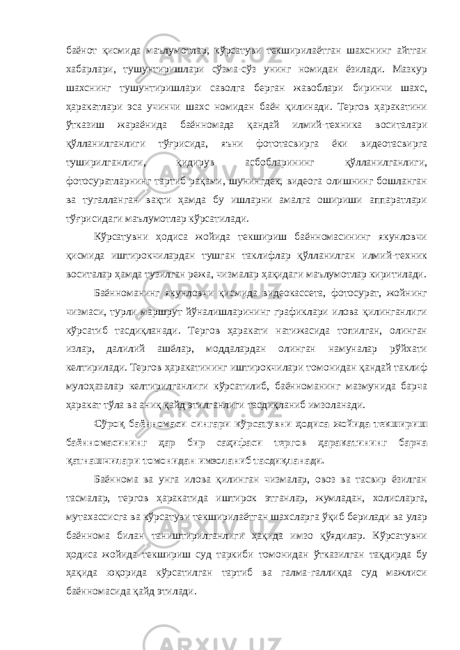 баёнот қисмида маълумотлар, кўрсатуви текширилаётган шахснинг айтган хабарлари, тушунтиришлари сўзма-сўз унинг номидан ёзилади. Мазкур шахснинг тушунтиришлари саволга берган жавоблари биринчи шахс, ҳаракатлари эса учинчи шахс номидан баён қилинади. Тергов ҳаракатини ўтказиш жараёнида баённомада қандай илмий-техника воситалари қўлланилганлиги тўғрисида, яъни фототасвирга ёки видеотасвирга туширилганлиги, қидирув асбобларининг қўлланилганлиги, фотосуратларнинг тартиб рақами, шунингдек, видеога олишнинг бошланган ва тугалланган вақти ҳамда бу ишларни амалга ошириши аппаратлари тўғрисидаги маълумотлар кўрсатилади. Кўрсатувни ҳодиса жойида текшириш баённомасининг якунловчи қисмида иштирокчилардан тушган таклифлар қўлланилган илмий-техник воситалар ҳамда тузилган режа, чизмалар ҳақидаги маълумотлар киритилади. Баённоманинг якунловчи қисмида видеокассета, фотосурат, жойнинг чизмаси, турли маршрут йўналишларининг графиклари илова қилинганлиги кўрсатиб тасдиқланади. Тергов ҳаракати натижасида топилган, олинган излар, далилий ашёлар, моддалардан олинган намуналар рўйхати келтирилади. Тергов ҳаракатининг иштирокчилари томонидан қандай таклиф мулоҳазалар келтирилганлиги кўрсатилиб, баённоманинг мазмунида барча ҳаракат тўла ва аниқ қайд этилганлиги тасдиқланиб имзоланади. Сўроқ баённомаси сингари кўрсатувни ҳодиса жойида текшириш баённомасининг ҳар бир саҳифаси тергов ҳаракатининг барча қатнашчилари томонидан имзоланиб тасдиқланади. Баённома ва унга илова қилинган чизмалар, овоз ва тасвир ёзилган тасмалар, тергов ҳаракатида иштирок этганлар, жумладан, холисларга, мутахассисга ва кўрсатуви текширилаётган шахсларга ўқиб берилади ва улар баённома билан таништирилганлиги ҳақида имзо қўядилар. Кўрсатувни ҳодиса жойида текшириш суд таркиби томонидан ўтказилган тақдирда бу ҳақида юқорида кўрсатилган тартиб ва галма-галликда суд мажлиси баённомасида қайд этилади. 