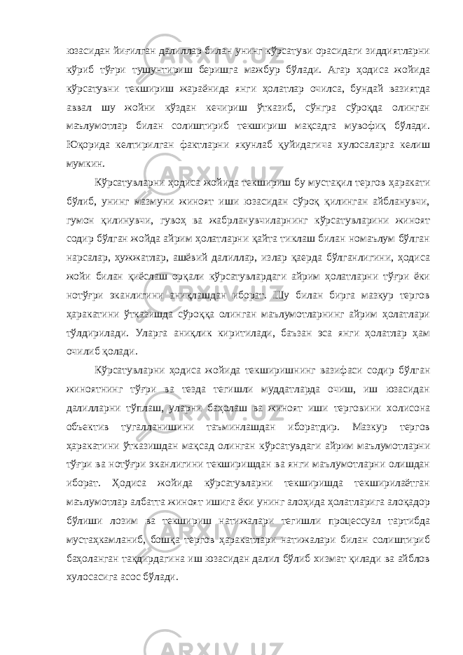 юзасидан йиғилган далиллар билан унинг кўрсатуви орасидаги зиддиятларни кўриб тўғри тушунтириш беришга мажбур бўлади. Агар ҳодиса жойида кўрсатувни текшириш жараёнида янги ҳолатлар очилса, бундай вазиятда аввал шу жойни кўздан кечириш ўтказиб, сўнгра сўроқда олинган маълумотлар билан солиштириб текшириш мақсадга мувофиқ бўлади. Юқорида келтирилган фактларни якунлаб қуйидагича хулосаларга келиш мумкин. Кўрсатувларни ҳодиса жойида текшириш бу мустақил тергов ҳаракати бўлиб, унинг мазмуни жиноят иши юзасидан сўроқ қилинган айбланувчи, гумон қилинувчи, гувоҳ ва жабрланувчиларнинг кўрсатувларини жиноят содир бўлган жойда айрим ҳолатларни қайта тиклаш билан номаълум бўлган нарсалар, ҳужжатлар, ашёвий далиллар, излар қаерда бўлганлигини, ҳодиса жойи билан қиёслаш орқали кўрсатувлардаги айрим ҳолатларни тўғри ёки нотўғри эканлигини аниқлашдан иборат. Шу билан бирга мазкур тергов ҳаракатини ўтказишда сўроққа олинган маълумотларнинг айрим ҳолатлари тўлдирилади. Уларга аниқлик киритилади, баъзан эса янги ҳолатлар ҳам очилиб қолади. Кўрсатувларни ҳодиса жойида текширишнинг вазифаси содир бўлган жиноятнинг тўғри ва тезда тегишли муддатларда очиш, иш юзасидан далилларни тўплаш, уларни баҳолаш ва жиноят иши терговини холисона объектив тугалланишини таъминлашдан иборатдир. Мазкур тергов ҳаракатини ўтказишдан мақсад олинган кўрсатувдаги айрим маълумотларни тўғри ва нотўғри эканлигини текширишдан ва янги маълумотларни олишдан иборат. Ҳодиса жойида кўрсатувларни текширишда текширилаётган маълумотлар албатта жиноят ишига ёки унинг алоҳида ҳолатларига алоқадор бўлиши лозим ва текшириш натижалари тегишли процессуал тартибда мустаҳкамланиб, бошқа тергов ҳаракатлари натижалари билан солиштириб баҳоланган тақдирдагина иш юзасидан далил бўлиб хизмат қилади ва айблов хулосасига асос бўлади. 