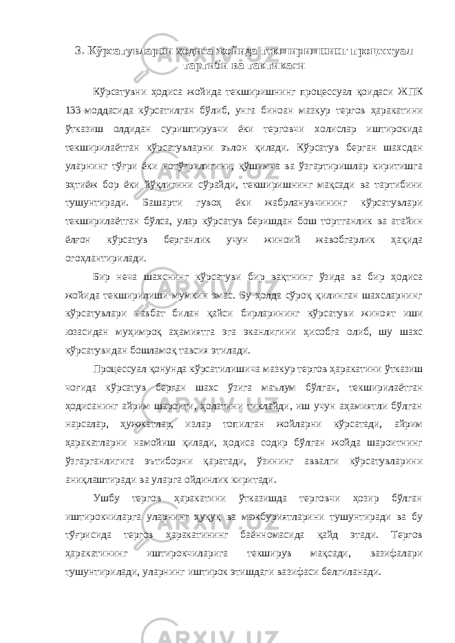 3 . Кўрсат ув ларни ҳодиса жойида текширишнинг процессуал тартиби ва тактикаси Кўрсатувни ҳодиса жойида текширишнинг процессуал қоидаси Ж ПК 133-моддасида кўрсатилган бўлиб, ун га биноан мазкур тергов ҳаракати ни ўтказиш олдидан суриштирувчи ёки терговчи холислар иштирокида текширилаётган кўрсатувларни эълон қилади. Кўрсатув берган шахсдан уларнинг тўғри ёки нотўғрилигини, қўшимча ва ўзгартиришлар киритишга эҳтиёж бор ёки йўқлигини сўрайди, текширишнинг мақсади ва тартибини тушунтиради. Башарти гувоҳ ёки жабрланувчининг кўрсатувлари текширилаётган бўлса, улар кўрсатув беришдан бош тортганлик ва атайин ёлғон кўрсатув берганлик учун жиноий жавобгарлик ҳақида огоҳла н тирилади. Бир неча шахснинг кўрсатуви бир вақтнинг ўзида ва бир ҳодиса жойида текширилиши мумкин эмас. Бу ҳолда сўроқ қилинган шахсларнинг кўрсатувлари навбат билан қайси бирларининг кўрсатуви жино ят иш и юзасидан муҳимроқ аҳамиятга эга эканлигини ҳисобга ол иб, шу шахс кўрсат ув идан бошламоқ тавсия этилади. П роцессуал қонунда кўрсатилишича м азкур тергов ҳаракатини ўтказиш чоғида кўрсатув берган шахс ўзига маълум бўлган , текширилаётган ҳодисанинг айрим шароити, ҳолатини тиклайди, иш учун аҳамиятли бўлган нарсалар, ҳ ужжатлар, излар топилган жойларни кўрсатади, айрим ҳаракатларни намойиш қилади, ҳодиса содир бўлган жойда шароитнинг ўзгарганлигига эътиборни қаратади, ўзининг аввалги кўрсатувларини аниқлаштиради ва уларга ойдинлик киритади. Ушбу тергов ҳаракатини ўтказишда терговчи ҳозир бўлган иштирокчиларга уларнинг ҳуқуқ ва мажбуриятларини тушунтиради ва бу тўғрисида тергов ҳаракатининг баённомасида қайд этади. Тергов ҳаракатининг иштирокчиларига текширув мақсади, вазифалари тушунтирилади, уларнинг иштирок этишдаги ва з ифаси белгиланади. 