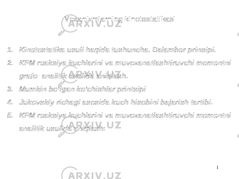 Mexanizmlarning kinetostatikasi 1. Kinetostatika usuli haqida tushuncha. Dalamber prinsipi. 2. KPM reaksiya kuchlarini va muvozanatlashtiruvchi momentni grafo- analitik usulida aniqlash. 3. Mumkin bo’lgan ko’chishlar printsipi 4. Jukovskiy richagi asosida kuch hisobini bajarish tartibi. 5. KPM reaksiya kuchlarini va muvozanatlashtiruvchi momentni analitik usulida aniqlash. 1 