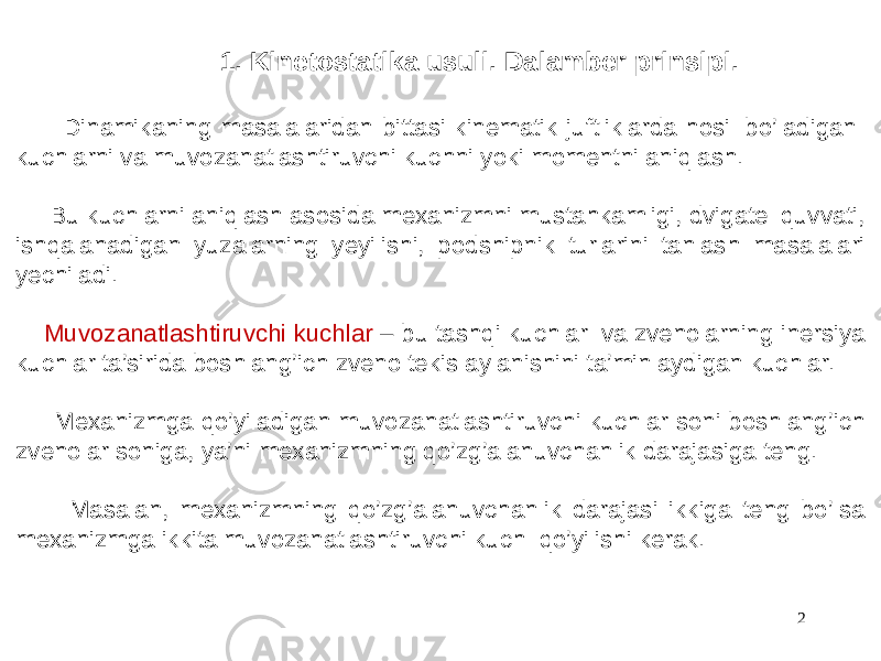 2 1. Kinetostatika usuli. Dalamber prinsipi. Dinamikaning masalalaridan bittasi kinematik juftliklarda hosil bo’ladigan kuchlarni va muvozanatlashtiruvchi kuchni yoki momentni aniqlash. Bu kuchlarni aniqlash asosida mexanizmni mustahkamligi, dvigatel quvvati, ishqalanadigan yuzalarning yeyilishi, podshipnik turlarini tanlash masalalari yechiladi. Muvozanatlashtiruvchi kuchlar – bu tashqi kuchlar va zvenolarning inersiya kuchlar ta’sirida boshlang’ich zveno tekis aylanishini ta’minlaydigan kuchlar. Mexanizmga qo’yiladigan muvozanatlashtiruvchi kuchlar soni boshlang’ich zvenolar soniga, ya’ni mexanizmning qo’zg’alanuvchanlik darajasiga teng. Masalan, mexanizmning qo’zg’alanuvchanlik darajasi ikkiga teng bo’lsa mexanizmga ikkita muvozanatlashtiruvchi kuch qo’yilishi kerak. 