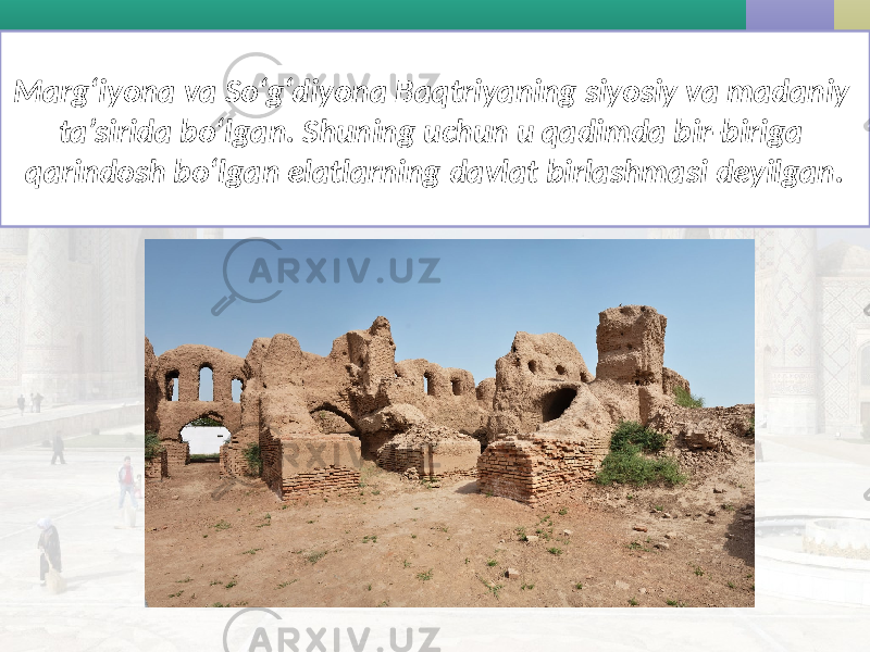 Marg‘iyona va So‘g‘diyona Baqtriyaning siyosiy va madaniy ta’sirida bo‘lgan. Shuning uchun u qadimda bir-biriga qarindosh bo‘lgan elatlarning davlat birlashmasi deyilgan. 