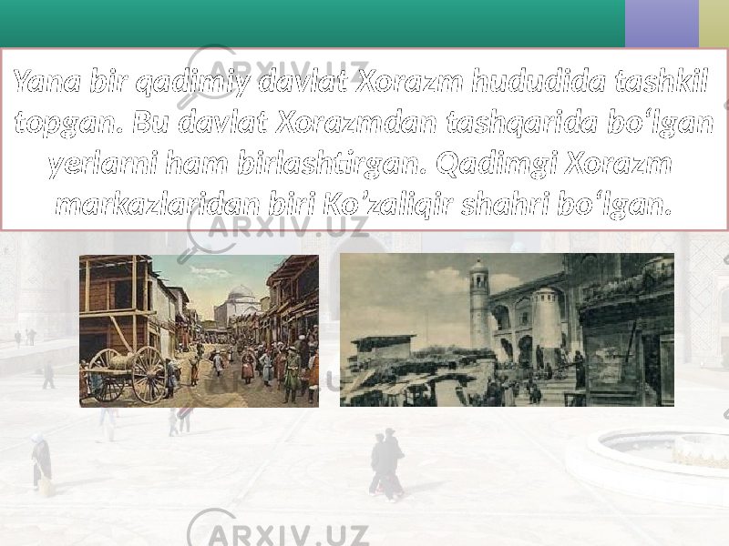 Yana bir qadimiy davlat Xorazm hududida tashkil topgan. Bu davlat Xorazmdan tashqarida bo‘lgan yerlarni ham birlashtirgan. Qadimgi Xorazm markazlaridan biri Ko’zaliqir shahri bo‘lgan. 