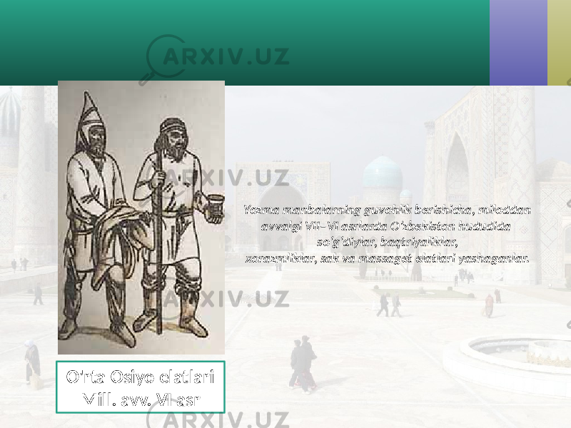 Yozma manbalarning guvohlik berishicha, miloddan avvalgi VII–VI asrlarda O’zbekiston hududida so‘g‘diylar, baqtriyaliklar, xorazmliklar, sak va massaget elatlari yashaganlar. O&#39;rta Osiyo elatlari Mill. avv. VI asr 