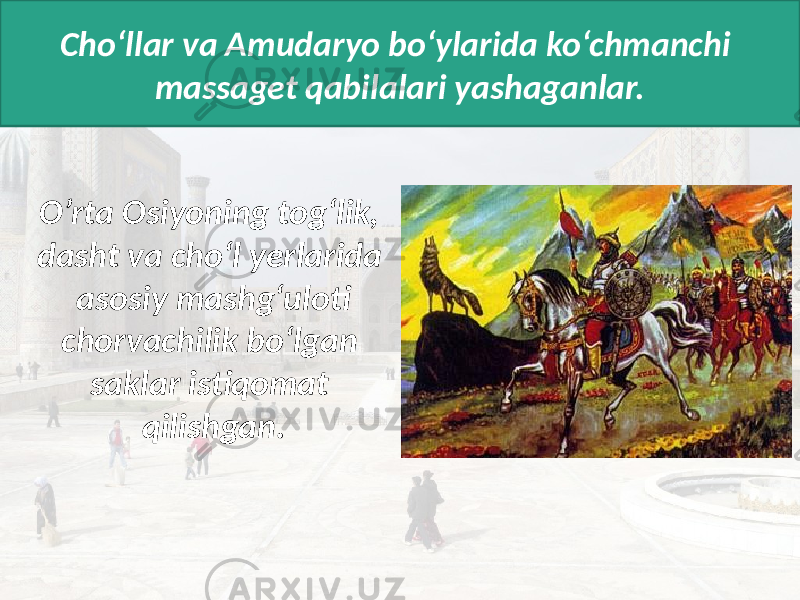 Cho‘llar va Amudaryo bo‘ylarida ko‘chmanchi massaget qabilalari yashaganlar. O’rta Osiyoning tog‘lik, dasht va cho‘l yerlarida asosiy mashg‘uloti chorvachilik bo‘lgan saklar istiqomat qilishgan. 