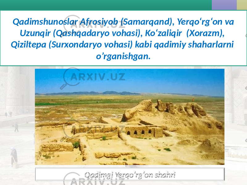 Qadimshunoslar Afrosiyob (Samarqand), Yerqo‘rg‘on va Uzunqir (Qashqadaryo vohasi), Ko‘zaliqir (Xorazm), Qiziltepa (Surxondaryo vohasi) kabi qadimiy shaharlarni o’rganishgan. Qadimgi Yerqo‘rg‘on shahri 