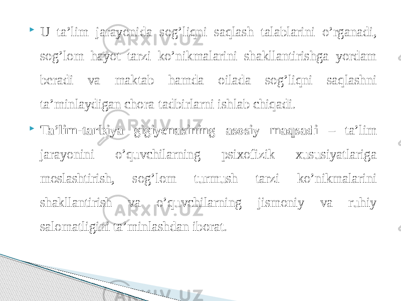  U ta’lim jarayonida sog’liqni saqlash talablarini o’rganadi, sog’lom hayot tarzi ko’nikmalarini shakllantirishga yordam beradi va maktab hamda oilada sog’liqni saqlashni ta’minlaydigan chora-tadbirlarni ishlab chiqadi.  Ta’lim-tarbiya gigiyenasining asosiy maqsadi – ta’lim jarayonini o’quvchilarning psixofizik xususiyatlariga moslashtirish, sog’lom turmush tarzi ko’nikmalarini shakllantirish va o’quvchilarning jismoniy va ruhiy salomatligini ta’minlashdan iborat. 