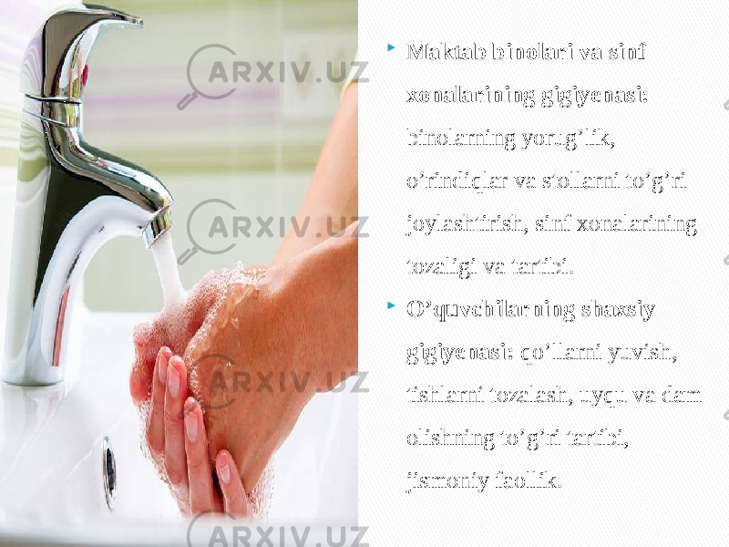  Maktab binolari va sinf xonalarining gigiyenasi: binolarning yorug’lik, o’rindiqlar va stollarni to’g’ri joylashtirish, sinf xonalarining tozaligi va tartibi.  O’quvchilarning shaxsiy gigiyenasi: qo’llarni yuvish, tishlarni tozalash, uyqu va dam olishning to’g’ri tartibi, jismoniy faollik. 