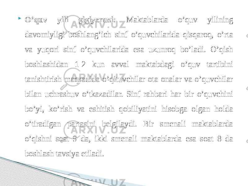  O’quv yili gigiyenasi: Maktablarda o’quv yilining davomiyligi boshlang’ich sinf o’quvchilarida qisqaroq, o’rta va yuqori sinf o’quvchilarida esa uzunroq bo’ladi. O’qish boshlashidan 1-2 kun avval maktabdagi o’quv tartibini tanishtirish maqsadida o’qituvchilar ota-onalar va o’quvchilar bilan uchrashuv o’tkazadilar. Sinf rahbari har bir o’quvchini bo’yi, ko’rish va eshitish qobiliyatini hisobga olgan holda o’tiradigan partasini belgilaydi. Bir smenali maktablarda o’qishni soat 9 da, ikki smenali maktablarda esa soat 8 da boshlash tavsiya etiladi. 