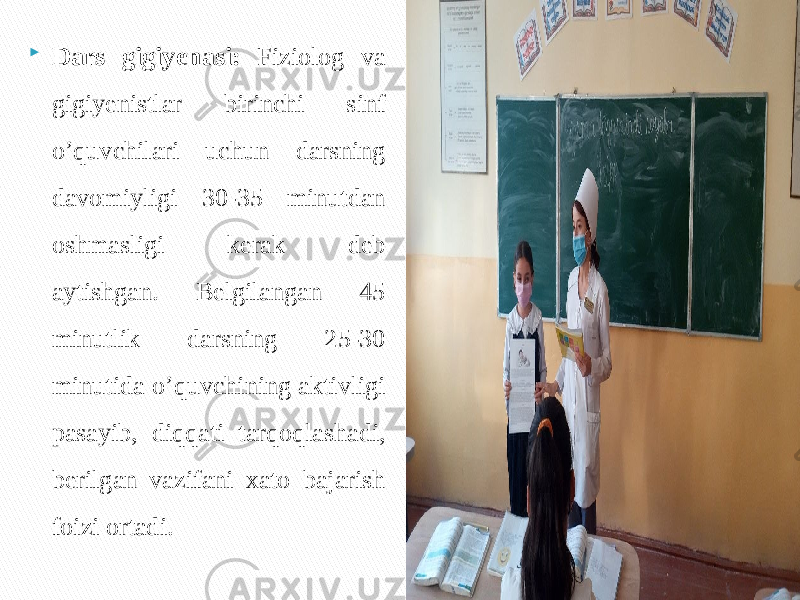  Dars gigiyenasi: Fiziolog va gigiyenistlar birinchi sinf o’quvchilari uchun darsning davomiyligi 30-35 minutdan oshmasligi kerak deb aytishgan. Belgilangan 45 minutlik darsning 25-30 minutida o’quvchining aktivligi pasayib, diqqati tarqoqlashadi, berilgan vazifani xato bajarish foizi ortadi. 