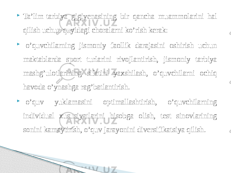  Ta’lim-tarbiya gigiyenasining bir qancha muammolarini hal qilish uchun quyidagi choralarni ko’rish kerak:  -o’quvchilarning jismoniy faollik darajasini oshirish uchun maktablarda sport turlarini rivojlantirish, jismoniy tarbiya mashg’ulotlarining sifatini yaxshilash, o’quvchilarni ochiq havoda o’ynashga rag’batlantirish.  -o’quv yuklamasini optimallashtirish, o’quvchilarning individual xususiyatlarini hisobga olish, test sinovlarining sonini kamaytirish, o’quv jarayonini diversifikatsiya qilish. 