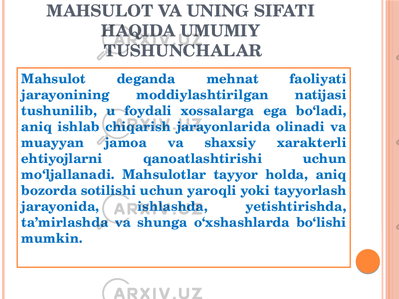 MAHSULOT VA UNING SIFATI HAQIDA UMUMIY TUSHUNCHALAR Mahsulot deganda mehnat faoliyati jarayonining moddiylashtirilgan natijasi tushunilib, u foydali xossalarga ega bo‘ladi, aniq ishlab chiqarish jarayonlarida olinadi va muayyan jamoa va shaхsiy хarakterli ehtiyojlarni qanoatlashtirishi uchun mo‘ljallanadi. Mahsulotlar tayyor holda, aniq bozorda sotilishi uchun yaroqli yoki tayyorlash jarayonida, ishlashda, yetishtirishda, ta’mirlashda va shunga o‘хshashlarda bo‘lishi mumkin. 