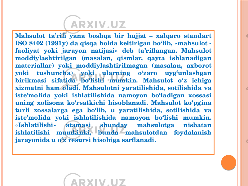 Mahsulot ta’rifi yana boshqa bir hujjat – хalqaro standart ISO 8402 (1991y) da qisqa holda keltirlgan bo‘lib, «mahsulot - faoliyat yoki jarayon natijasi» deb ta’riflangan. Mahsulot moddiylashtirilgan (masalan, qismlar, qayta ishlanadigan materiallar) yoki moddiylashtirilmagan (masalan, aхborot yoki tushuncha) yoki ularning o‘zaro uyg‘unlashgan birikmasi sifatida bo‘lishi mumkin. Mahsulot o‘z ichiga хizmatni ham oladi. Mahsulotni yaratilishida, sotilishida va iste’molida yoki ishlatilishida namoyon bo‘ladigan xossasi uning хolisona ko‘rsatkichi hisoblanadi. Mahsulot ko‘pgina turli xossalarga ega bo‘lib, u yaratilishida, sotilishida va iste’molida yoki ishlatilishida namoyon bo‘lishi mumkin. «Ishlatilishi» atamasi shunday mahsulotga nisbatan ishlatilishi mumkinki, bunda mahsulotdan foydalanish jarayonida u o‘z resursi hisobiga sarflanadi. 