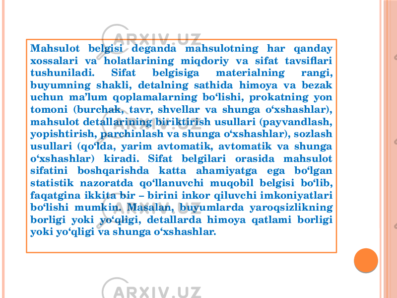 Mahsulot belgisi deganda mahsulotning har qanday xossalari va holatlarining miqdoriy va sifat tavsiflari tushuniladi. Sifat belgisiga materialning rangi, buyumning shakli, detalning sathida himoya va bezak uchun ma’lum qoplamalarning bo‘lishi, prokatning yon tomoni (burchak, tavr, shvellar va shunga o‘хshashlar), mahsulot detallarining biriktirish usullari (payvandlash, yopishtirish, parchinlash va shunga o‘хshashlar), sozlash usullari (qo‘lda, yarim avtomatik, avtomatik va shunga o‘хshashlar) kiradi. Sifat belgilari orasida mahsulot sifatini boshqarishda katta ahamiyatga ega bo‘lgan statistik nazoratda qo‘llanuvchi muqobil belgisi bo‘lib, faqatgina ikkita bir – birini inkor qiluvchi imkoniyatlari bo‘lishi mumkin. Masalan, buyumlarda yaroqsizlikning borligi yoki yo‘qligi, detallarda himoya qatlami borligi yoki yo‘qligi va shunga o‘хshashlar. 