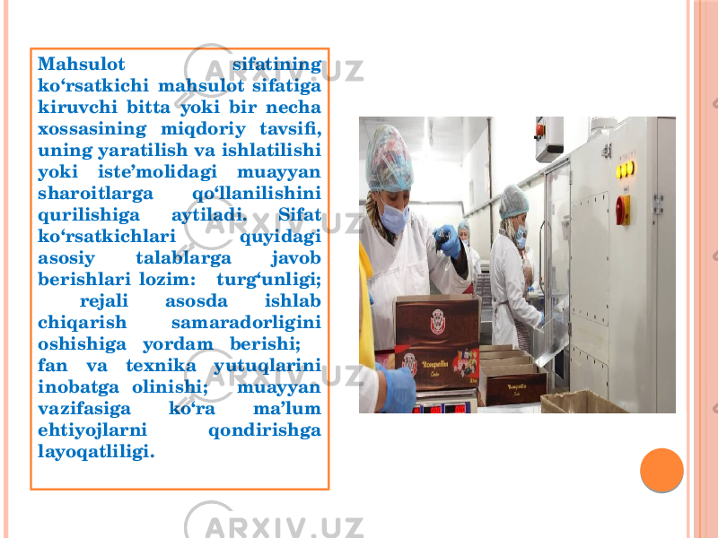 Mahsulot sifatining ko‘rsatkichi mahsulot sifatiga kiruvchi bitta yoki bir necha xossasining miqdoriy tavsifi, uning yaratilish va ishlatilishi yoki iste’molidagi muayyan sharoitlarga qo‘llanilishini qurilishiga aytiladi. Sifat ko‘rsatkichlari quyidagi asosiy talablarga javob berishlari lozim:  turg‘unligi;  rejali asosda ishlab chiqarish samaradorligini oshishiga yordam berishi;  fan va teхnika yutuqlarini inobatga olinishi;  muayyan vazifasiga ko‘ra ma’lum ehtiyojlarni qondirishga layoqatliligi. 