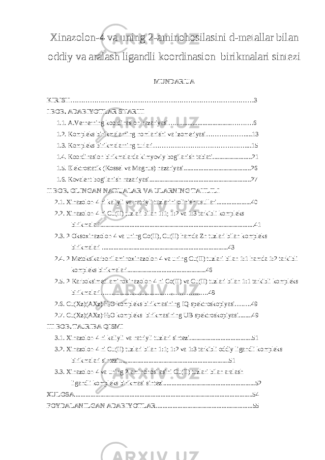 Xinazolon-4 va uning 2-aminohosilasini d-metallar bilan oddiy va aralash ligandli koordinasion birikmalari sintezi MUNDARIJA KIRISH …………………………………………………………………………3 I BOB. ADABIYOTLAR SHARHI 1.1. A.Vernerning koordinasion nazariyasi……...............................……….6 1.2. Kompleks birikmalarning nomlanishi va izomeriyasi………………....13 1.3. Kompleks birikmalarning turlari……………………………………....15 1.4. Koordinasion birikmalarda kimyoviy bog’lanish tabiati........................21 1.5. Elektrostatik (Kossel va Magnus) nazariyasi.........................................26 1.6. Kovalent bog’lanish nazariyasi..............................................................27 II BOB. OLINGAN NATIJALAR VA ULARNING TAHLILI 2.1. Xinazolon-4 ni kaliyli va natriyli tuzlarini olinish usullari.....................40 2.2. Xinazolon-4 ni Cu(II) tuzlari bilan 1:1; 1:2 va 1:3 tarkibli kompleks birikmalari..............................................................................................41 2.3. 2-Oksoxinazolon-4 va uning Co(II), Cu(II) hamda Zn tuzlari bilan kompleks birikmalari .............................................................................43 2.4. 2-Metoksikarbonilaminoxinazolon-4 va uning Cu(II) tuzlari bilan 1:1 hamda 1:2 tarkibli kompleks birikmalari................................................46 2.5. 2-Karboksimetilaminoxinazolon-4 ni Co(II) va Cu(II) tuzlari bilan 1:1 tarkibli kompleks birikmalari……...............................……………..….48 2.6. Cu(Xz)(AXz) . H 2 O kompleks birikmasining IQ-spektroskopiyasi….….49 2.7. Cu(Xz)(AXz) . H 2 O kompleks birikmasining UB-spektroskopiyasi........49 III BOB. TAJRIBA QISMI 3.1. Xinazolon-4 ni kaliyli va natriyli tuzlari sintezi......................................51 3.2. Xinazolon-4 ni Cu(II) tuzlari bilan 1:1; 1:2 va 1:3 tarkibli oddiy ligandli kompleks birikmalari sintezi...................................................................51 3.3. Xinazolon-4 va uning 2-aminohosilasini Cu(II) tuzlari bilan aralash ligandli kompleks birikmasi sintezi........................................................52 XULOSA .............................................................................................................54 FOYDALANILGAN ADABIYOTLAR ...........................................................55 