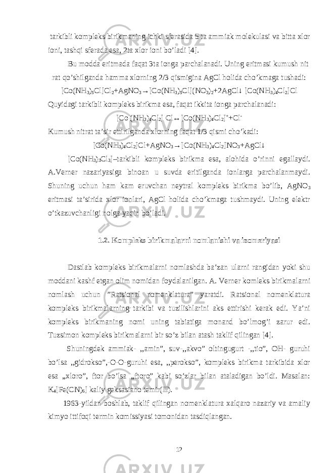  tarkibli kompleks birikmaning ichki sferasida 5 ta ammiak molekulasi va bitta xlor ioni, tashqi sferada esa, 2ta xlor ioni bo’ladi [4]. Bu modda eritmada faqat 3ta ionga parchalanadi. Uning eritmasi kumush nit rat qo’shilganda hamma xlorning 2/3 qismigina AgCl holida cho’kmaga tushadi: [Co(NH 3 ) 5 Cl]Cl 2 +AgNO 3 →[Co(NH 3 ) 5 Cl](NO 3 ) 2 +2AgCl↓ [Co(NH 3 ) 4 Cl 2 ]Cl Quyidagi tarkibli kompleks birikma esa, faqat ikkita ionga parchalanadi: [Co (NH 3 ) 4 Cl 2 ] Cl↔[Co(NH 3 ) 4 Cl 2 ] + +Cl - Kumush nitrat ta’sir ettirilganda xlorning faqat 1/3 qismi cho’kadi: [Co(NH 3 ) 4 Cl 2 ]Cl+AgNO 3 →[Co(NH 3 ) 4 Cl 2 ]NO 3 +AgCl↓ [Co(NH 3 ) 3 Cl 3 ]–tarkibli kompleks birikma esa, alohida o’rinni egallaydi. A.Verner nazariyasiga binoan u suvda eritilganda ionlarga parchalanmaydi. Shuning uchun ham kam eruvchan neytral kompleks birikma bo’lib, AgNO 3 eritmasi ta’sirida xlor ionlari, AgCl holida cho’kmaga tushmaydi. Uning elektr o’tkazuvchanligi nolga yaqin bo’ladi. 1.2. Kompleks birikmalarni nomlanishi va izomeriyasi Dastlab kompleks birikmalarni nomlashda ba’zan ularni rangidan yoki shu moddani kashf etgan olim nomidan foydalanilgan. A. Verner komleks birikmalarni nomlash uchun ”Ratsional nomenklatura” yaratdi. Ratsional nomenklatura kompleks birikmalarning tarkibi va tuzilishlarini aks ettirishi kerak edi. Ya’ni kompleks birikmaning nomi uning tabiatiga monand bo’lmog’i zarur edi. Tuzsimon kompleks birikmalarni bir so’z bilan atash taklif qilingan [4]. Shuningdek ammiak- ,,amin”, suv-,,akvo” oltingugurt -,,tio”, OH- guruhi bo’lsa ,,gidrokso”,-O-O-guruhi esa, ,,perokso”, kompleks birikma tarkibida xlor esa ,,xloro”, ftor bo’lsa ,,ftoro” kabi so’zlar bilan ataladigan bo’ldi. Masalan: K 4 [Fe(CN) 6 ] kaliy geksasiano temir(II). 1963-yildan boshlab, taklif qilingan nomenklatura xalqaro nazariy va amaliy kimyo ittifoqi termin komissiyasi tomonidan tasdiqlangan. 12 