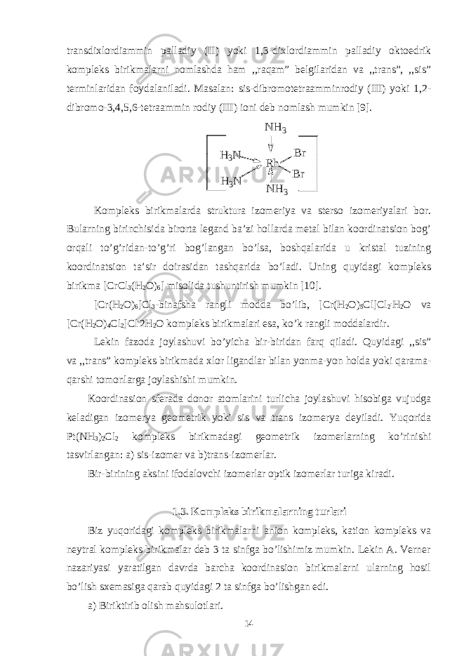 transdixlordiammin palladiy (II) yoki 1,3-dixlordiammin palladiy oktoedrik kompleks birikmalarni nomlashda ham ,,raqam” belgilaridan va ,,trans”, ,,sis” terminlaridan foydalaniladi. Masalan: sis-dibromotetraamminrodiy (III) yoki 1,2- dibromo-3,4,5,6-tetraammin rodiy (III) ioni deb nomlash mumkin [9].N H 3 N H 3 R h H 3N H 3N B r B r Kompleks birikmalarda struktura izomeriya va sterso izomeriyalari bor. Bularning birinchisida birorta legand ba’zi hollarda metal bilan koordinatsion bog’ orqali to’g’ridan-to’g’ri bog’langan bo’lsa, boshqalarida u kristal tuzining koordinatsion ta’sir doirasidan tashqarida bo’ladi. Uning quyidagi kompleks birikma [CrCl 3 (H 2 O) 6 ] misolida tushuntirish mumkin [10]. [Cr(H 2 O) 6 ]Cl 3 -binafsha rangli modda bo’lib, [Cr(H 2 O) 5 Cl]Cl 2 . H 2 O va [Cr(H 2 O) 4 Cl 2 ]Cl . 2H 2 O kompleks birikmalari esa, ko’k rangli moddalardir. Lekin fazoda joylashuvi bo’yicha bir-biridan farq qiladi. Quyidagi ,,sis” va ,,trans” kompleks birikmada xlor ligandlar bilan yonma-yon holda yoki qarama- qarshi tomonlarga joylashishi mumkin. Koordinasion sferada donor atomlarini turlicha joylashuvi hisobiga vujudga keladigan izomerya geometrik yoki sis va trans izomerya deyiladi. Yuqorida Pt(NH 3 ) 2 Cl 2 kompleks birikmadagi geometrik izomerlarning ko’rinishi tasvirlangan: a) sis-izomer va b)trans-izomerlar. Bir-birining aksini ifodalovchi izomerlar optik izomerlar turiga kiradi. 1.3. Kompleks birikmalarning turlari Biz yuqoridagi kompleks birikmalarni anion kompleks, kation kompleks va neytral kompleks birikmalar deb 3 ta sinfga bo’lishimiz mumkin. Lekin A. Verner nazariyasi yaratilgan davrda barcha koordinasion birikmalarni ularning hosil bo’lish sxemasiga qarab quyidagi 2 ta sinfga bo’lishgan edi. a) Biriktirib olish mahsulotlari. 14 