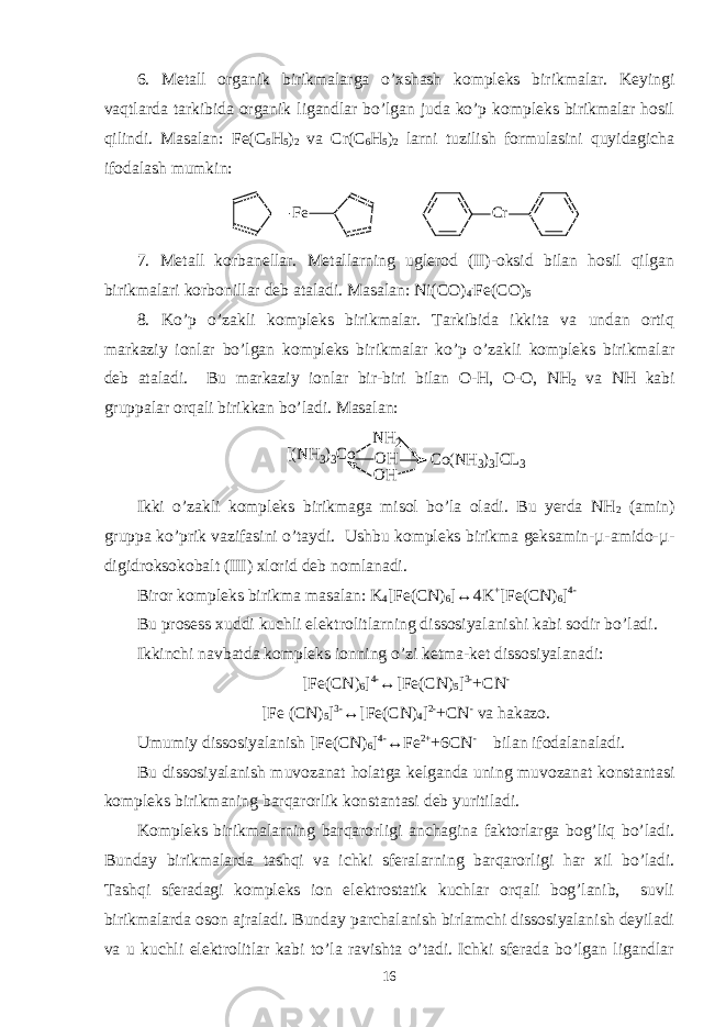 6. Metall organik birikmalarga o’xshash kompleks birikmalar. Keyingi vaqtlarda tarkibida organik ligandlar bo’lgan juda ko’p kompleks birikmalar hosil qilindi. Masalan: Fe(C 5 H 5 ) 2 va Cr(C 6 H 5 ) 2 larni tuzilish formulasini quyidagicha ifodalash mumkin: F e C r 7. Metall korbanellar. Metallarning uglerod (II)-oksid bilan hosil qilgan birikmalari korbonillar deb ataladi. Masalan: Ni(CO) 4 . Fe(CO) 5 8. Ko’p o’zakli kompleks birikmalar. Tarkibida ikkita va undan ortiq markaziy ionlar bo’lgan kompleks birikmalar ko’p o’zakli kompleks birikmalar deb ataladi. Bu markaziy ionlar bir-biri bilan O-H, O-O, NH 2 va NH kabi gruppalar orqali birikkan bo’ladi. Masalan: [(NH3)3Co NH2 OH OH Co(NH3)3]CL3 Ikki o’zakli kompleks birikmaga misol bo’la oladi. Bu yerda NH 2 (amin) gruppa ko’prik vazifasini o’taydi. Ushbu kompleks birikma geksamin-µ-amido-µ- digidroksokobalt (III) xlorid deb nomlanadi. Biror kompleks birikma masalan: K 4 [Fe(CN) 6 ]↔4K + [Fe(CN) 6 ] 4- Bu prosess xuddi kuchli elektrolitlarning dissosiyalanishi kabi sodir bo’ladi. Ikkinchi navbatda kompleks ionning o’zi ketma-ket dissosiyalanadi: [Fe(CN) 6 ] 4- ↔[Fe(CN) 5 ] 3- +CN - [Fe (CN) 5 ] 3- ↔[Fe(CN) 4 ] 2- +CN - va hakazo. Umumiy dissosiyalanish [Fe(CN) 6 ] 4- ↔Fe 2+ +6CN - bilan ifodalanaladi. Bu dissosiyalanish muvozanat holatga kelganda uning muvozanat konstantasi kompleks birikmaning barqarorlik konstantasi deb yuritiladi. Kompleks birikmalarning barqarorligi anchagina faktorlarga bog’liq bo’ladi. Bunday birikmalarda tashqi va ichki sferalarning barqarorligi har xil bo’ladi. Tashqi sferadagi kompleks ion elektrostatik kuchlar orqali bog’lanib, suvli birikmalarda oson ajraladi. Bunday parchalanish birlamchi dissosiyalanish deyiladi va u kuchli elektrolitlar kabi to’la ravishta o’tadi. Ichki sferada bo’lgan ligandlar 16 