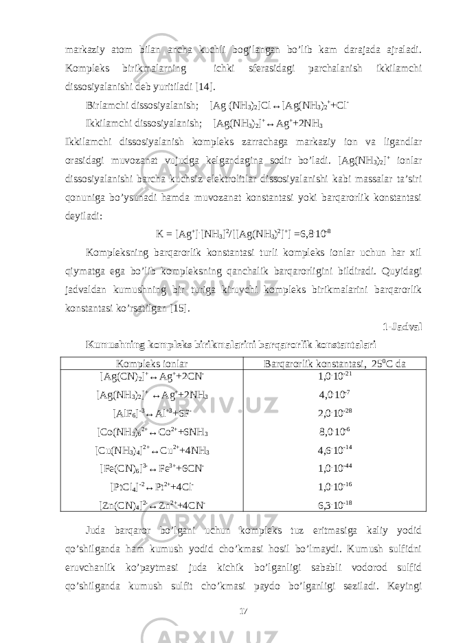 markaziy atom bilan ancha kuchli bog’langan bo’lib kam darajada ajraladi. Kompleks birikmalarning ichki sferasidagi parchalanish ikkilamchi dissosiyalanishi deb yuritiladi [14]. Birlamchi dissosiyalanish; [Ag (NH 3 ) 2 ]Cl↔[Ag(NH 3 ) 2 + +Cl - Ikkilamchi dissosiyalanish; [Ag(NH 3 ) 2 ] + ↔Ag + +2NH 3 Ikkilamchi dissosiyalanish kompleks zarrachaga markaziy ion va ligandlar orasidagi muvozanat vujudga kelgandagina sodir bo’ladi. [Ag(NH 3 ) 2 ] + ionlar dissosiyalanishi barcha kuchsiz elektrolitlar dissosiyalanishi kabi massalar ta’siri qonuniga bo’ysunadi hamda muvozanat konstantasi yoki barqarorlik konstantasi deyiladi: K = [Ag + ] . [NH 3 ] 2 /[[Ag(NH 3 ) 2 ] + ] =6,8 . 10 -8 Kompleksning barqarorlik konstantasi turli kompleks ionlar uchun har xil qiymatga ega bo’lib kompleksning qanchalik barqarorligini bildiradi. Quyidagi jadvaldan kumushning bir turiga kiruvchi kompleks birikmalarini barqarorlik konstantasi ko’rsatilgan [15]. 1-Jadval Kumushning kompleks birikmalarini barqarorlik konstantalari Kompleks ionlar Barqarorlik konstantasi, 25 0 C da [Ag(CN) 2 ] + ↔Ag + +2CN - [Ag(NH 3 ) 2 ] + ↔Ag + +2NH 3 [AlF 6 ] -3 ↔Al +3 +6F - [Co(NH 3 ) 6 2+ ↔Co 2+ +6NH 3 [Cu(NH 3 ) 4 ] 2+ ↔Cu 2+ +4NH 3 [Fe(CN) 6 ] 3- ↔Fe 3+ +6CN - [PtCl 4 ] -2 ↔Pt 2+ +4Cl - [Zn(CN) 4 ] 2- ↔Zn 2+ +4CN - 1,0 . 10 -21 4,0 . 10 -7 2,0 . 10 -28 8,0 . 10 -6 4,6 . 10 -14 1,0 . 10 -44 1,0 . 10 -16 6,3 . 10 -18 Juda barqaror bo’lgani uchun kompleks tuz eritmasiga kaliy yodid qo’shilganda ham kumush yodid cho’kmasi hosil bo’lmaydi. Kumush sulfidni eruvchanlik ko’paytmasi juda kichik bo’lganligi sababli vodorod sulfid qo’shilganda kumush sulfit cho’kmasi paydo bo’lganligi seziladi. Keyingi 17 