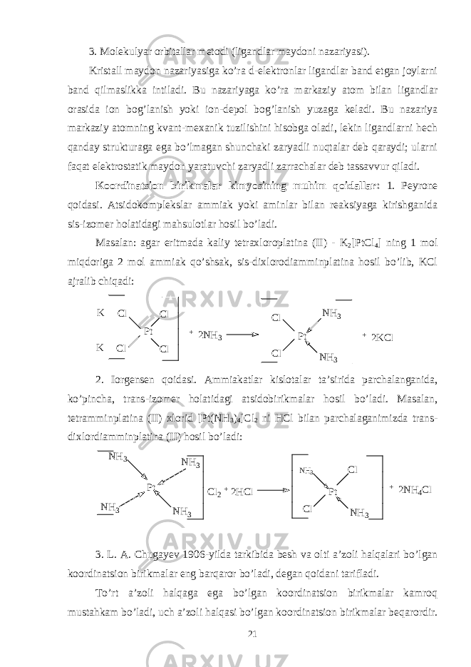 3. Molekulyar orbitallar metodi (ligandlar maydoni nazariyasi). Kristall maydon nazariyasiga ko’ra d-elektronlar ligandlar band etgan joylarni band qilmaslikka intiladi. Bu nazariyaga ko’ra markaziy atom bilan ligandlar orasida ion bog’lanish yoki ion-depol bog’lanish yuzaga keladi. Bu nazariya markaziy atomning kvant-mexanik tuzilishini hisobga oladi, lekin ligandlarni hech qanday strukturaga ega bo’lmagan shunchaki zaryadli nuqtalar deb qaraydi; ularni faqat elektrostatik maydon yaratuvchi zaryadli zarrachalar deb tassavvur qiladi. Koordinatsion birikmalar kimyosining muhim qoidallar: 1. Peyrone qoidasi. Atsidokomplekslar ammiak yoki aminlar bilan reaksiyaga kirishganida sis-izomer holatidagi mahsulotlar hosil bo’ladi. Masalan: agar eritmada kaliy tetraxloroplatina (II) - K 2 [PtCl 4 ] ning 1 mol miqdoriga 2 mol ammiak qo’shsak, sis-dixlorodiamminplatina hosil bo’lib, KCl ajralib chiqadi: K K C l C l P t C l C l + 2 N H 3 C l C l P t N H 3 N H 3 + 2 K C l 2. Iorgensen qoidasi. Ammiakatlar kislotalar ta’sirida parchalanganida, ko’pincha, trans-izomer holatidagi atsidobirikmalar hosil bo’ladi. Masalan, tetramminplatina (II) xlorid [Pt(NH 3 ) 4 ]Cl 2 ni HCl bilan parchalaganimizda trans- dixlordiamminplatina (II) hosil bo’ladi: P t C l P t N H 3N H 3N H 3 N H 3N H 3 C l 2 + 2 H C l N H 3 C l + 2 N H 4 C l 3. L. A. Chugayev 1906-yilda tarkibida besh va olti a’zoli halqalari bo’lgan koordinatsion birikmalar eng barqaror bo’ladi, degan qoidani tarifladi. To’rt a’zoli halqaga ega bo’lgan koordinatsion birikmalar kamroq mustahkam bo’ladi, uch a’zoli halqasi bo’lgan koordinatsion birikmalar beqarordir. 21 