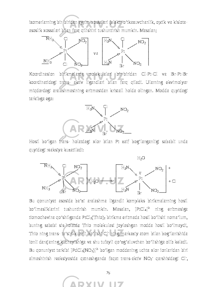 izomerlarning bir-biridan ayrim xossalari (elektr o’tkazuvchanlik, optik va kislota- asoslik xossalari bilan farq qilishini tushuntirish mumkin. Masalan; P t P tH 3 NN H 3 N O 2 N O 2 N H 3 N O 2C l C l v a H 3 N N O 2C l B r Koordinasion birikmalarda molekulalari bir-biridan Cl-Pt-Cl va Br-Pt-Br koordinatidagi trans- aktiv ligandlari bilan farq qiladi. Ularning ekvimolyar miqdordagi aralashmasining eritmasidan kristall holda olingan. Modda quyidagi tarkibga ega: P tH 3 N N O 2 H 3 N N O 2C l B r Hosil bo’lgan trans- holatdagi xlor bilan Pt zaif bog’langanligi sababli unda quyidagi reaksiya kuzatiladi: P t P tH 3 NN H 3 N O 2 N O 2 N H 3 N O 2C l H 3 N N O 2 B rB r + H 2 O H 2 O + + C l - Bu qonuniyat asosida ba’zi aralashma ligandli kompleks birikmalarning hosil bo’lmasliklarini tushuntirish mumkin. Masalan, [PtCl 4 ] 2- ning eritmasiga tiomochevina qo’shilganda PtCl 2 (Thio) 2 birikma eritmada hosil bo’lishi noma’lum, buning sababi sis-holatda Thio molekulasi joylashgan modda hosil bo’lmaydi, Thio ning trans- ta’siri kuchli bo’lishi Cl - ning markaziy atom bilan bog’lanishida ionli darajaning kuchayishiga va shu tufayli qo’zg’aluvchan bo’lishiga olib keladi. Bu qonuniyat tarkibi [PdCl 3 (NO 2 )] 2- bo’lgan moddaning uchta xlor ionlaridan biri almashinish reaksiyasida qatnashganda faqat trans-aktiv NO 2 - qarshisidagi Cl - , 25 