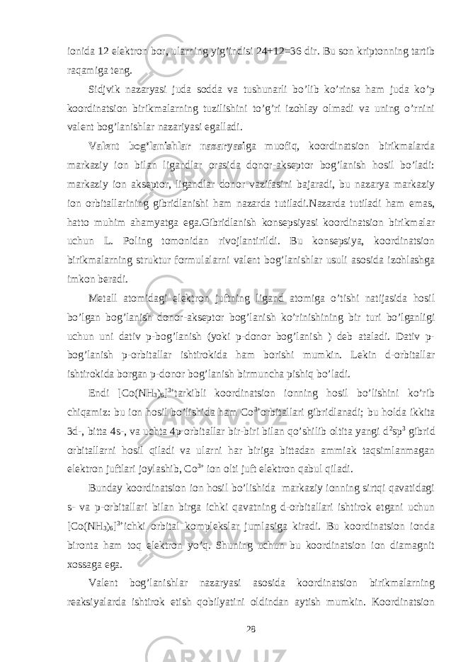 ionida 12 elektron bor, ularning yig’indisi 24+12=36 dir. Bu son kriptonning tartib raqamiga teng. Sidjvik nazaryasi juda sodda va tushunarli bo’lib ko’rinsa ham juda ko’p koordinatsion birikmalarning tuzilishini to’g’ri izohlay olmadi va uning o’rnini valent bog’lanishlar nazariyasi egalladi. Valent bog’lanishlar nazaryasi ga muofiq, koordinatsion birikmalarda markaziy ion bilan ligandlar orasida donor-akseptor bog’lanish hosil bo’ladi: markaziy ion akseptor, ligandlar donor vazifasini bajaradi, bu nazarya markaziy ion orbitallarining gibridlanishi ham nazarda tutiladi.Nazarda tutiladi ham emas, hatto muhim ahamyatga ega.Gibridlanish konsepsiyasi koordinatsion birikmalar uchun L. Poling tomonidan rivojlantirildi. Bu konsepsiya, koordinatsion birikmalarning struktur formulalarni valent bog’lanishlar usuli asosida izohlashga imkon beradi. Metall atomidagi elektron juftning ligand atomiga o’tishi natijasida hosil bo’lgan bog’lanish donor-akseptor bog’lanish ko’rinishining bir turi bo’lganligi uchun uni dativ p-bog’lanish (yoki p-donor bog’lanish ) deb ataladi. Dativ p- bog’lanish p-orbitallar ishtirokida ham borishi mumkin. Lekin d-orbitallar ishtirokida borgan p-donor bog’lanish birmuncha pishiq bo’ladi. Endi [Co(NH 3 ) 6 ] 3+ tarkibli koordinatsion ionning hosil bo’lishini ko’rib chiqamiz: bu ion hosil bo’lishida ham Co 3+ orbitallari gibridlanadi; bu holda ikkita 3d-, bitta 4s-, va uchta 4p orbitallar bir-biri bilan qo’shilib oltita yangi d 2 sp 3 gibrid orbitallarni hosil qiladi va ularni har biriga bittadan ammiak taqsimlanmagan elektron juftlari joylashib, Co 3+ ion olti juft elektron qabul qiladi. Bunday koordinatsion ion hosil bo’lishida markaziy ionning sirtqi qavatidagi s- va p-orbitallari bilan birga ichki qavatning d-orbitallari ishtirok etgani uchun [Co(NH 3 ) 6 ] 3+ ichki orbital komplekslar jumlasiga kiradi. Bu koordinatsion ionda bironta ham toq elektron yo’q. Shuning uchun bu koordinatsion ion diamagnit xossaga ega. Valent bog’lanishlar nazaryasi asosida koordinatsion birikmalarning reaksiyalarda ishtirok etish qobilyatini oldindan aytish mumkin. Koordinatsion 28 