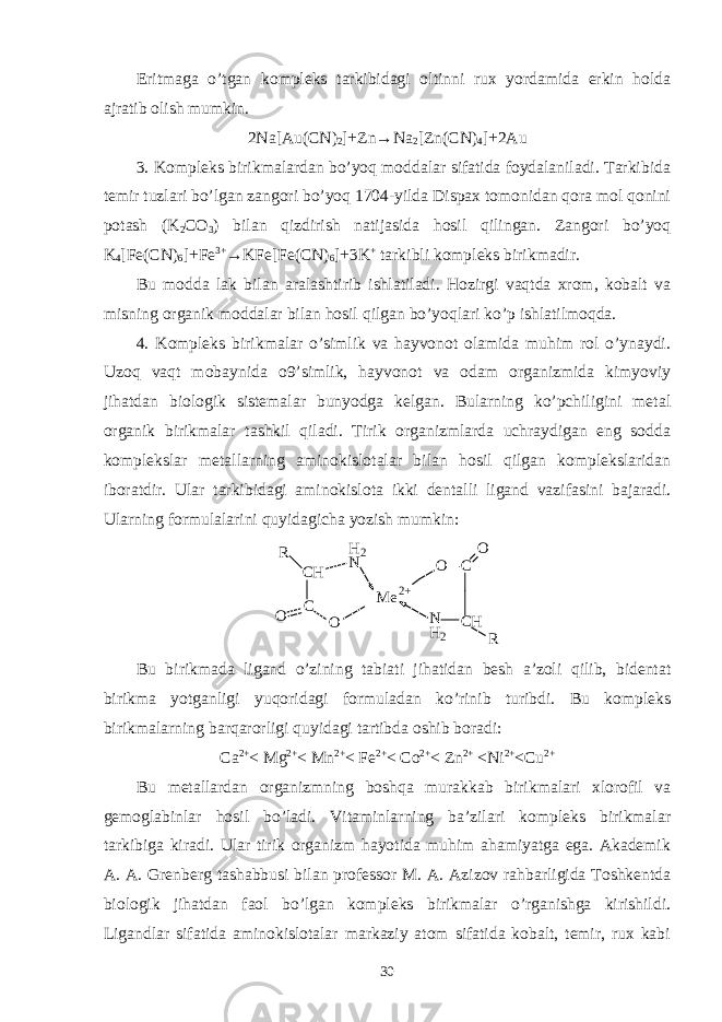 Eritmaga o’tgan kompleks tarkibidagi oltinni rux yordamida erkin holda ajratib olish mumkin. 2Na[Au(CN) 2 ]+Zn→Na 2 [Zn(CN) 4 ]+2Au 3. Kompleks birikmalardan bo’yoq moddalar sifatida foydalaniladi. Tarkibida temir tuzlari bo’lgan zangori bo’yoq 1704-yilda Dispax tomonidan qora mol qonini potash (K 2 CO 3 ) bilan qizdirish natijasida hosil qilingan. Zangori bo’yoq K 4 [Fe(CN) 6 ]+Fe 3+ →KFe[Fe(CN) 6 ]+3K + tarkibli kompleks birikmadir. Bu modda lak bilan aralashtirib ishlatiladi. Hozirgi vaqtda xrom, kobalt va misning organik moddalar bilan hosil qilgan bo’yoqlari ko’p ishlatilmoqda. 4. Kompleks birikmalar o’simlik va hayvonot olamida muhim rol o’ynaydi. Uzoq vaqt mobaynida o9’simlik, hayvonot va odam organizmida kimyoviy jihatdan biologik sistemalar bunyodga kelgan. Bularning ko’pchiligini metal organik birikmalar tashkil qiladi. Tirik organizmlarda uchraydigan eng sodda komplekslar metallarning aminokislotalar bilan hosil qilgan komplekslaridan iboratdir. Ular tarkibidagi aminokislota ikki dentalli ligand vazifasini bajaradi. Ularning formulalarini quyidagicha yozish mumkin: R O C H C O N M e 2 + O C O C HN H 2 RH 2 Bu birikmada ligand o’zining tabiati jihatidan besh a’zoli qilib, bidentat birikma yotganligi yuqoridagi formuladan ko’rinib turibdi. Bu kompleks birikmalarning barqarorligi quyidagi tartibda oshib boradi: Ca 2+ < Mg 2+ < Mn 2+ < Fe 2+ < Co 2+ < Zn 2+ <Ni 2+ <Cu 2+ Bu metallardan organizmning boshqa murakkab birikmalari xlorofil va gemoglabinlar hosil bo’ladi. Vitaminlarning ba’zilari kompleks birikmalar tarkibiga kiradi. Ular tirik organizm hayotida muhim ahamiyatga ega. Akademik A. A. Grenberg tashabbusi bilan professor M. A. Azizov rahbarligida Toshkentda biologik jihatdan faol bo’lgan kompleks birikmalar o’rganishga kirishildi. Ligandlar sifatida aminokislotalar markaziy atom sifatida kobalt, temir, rux kabi 30 