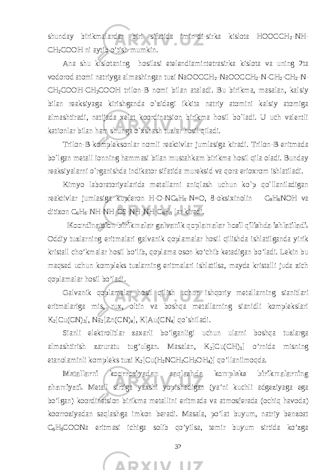 shunday birikmalardan biri sifatida imin-di-sirka kislota HOOCCH 2 -NH- CH 2 COOH ni aytib o’tish mumkin. Ana shu kislotaning hosilasi etelendiamintetrasirka kislota va uning 2ta vodorod atomi natriyga almashingan tuzi NaOOCCH 2 -NaOOCCH 2 -N-CH 2 -CH 2 -N- CH 2 COOH-CH 2 COOH trilon-B nomi bilan ataladi. Bu birikma, masalan, kalsiy bilan reaksiyaga kirishganda o`zidagi ikkita natriy atomini kalsiy atomiga almashtiradi, natijada xelat koordinatsion birikma hosil bo`ladi. U uch valentli kationlar bilan ham shunga o`xshash tuzlar hosil qiladi. Trilon-B kompleksonlar nomli reaktivlar jumlasiga kiradi. Trilon-B eritmada bo`lgan metall ionning hammasi bilan mustahkam birikma hosil qila oladi. Bunday reaksiyalarni o`rganishda indikator sifatida mureksid va qora erioxrom ishlatiladi. Kimyo laboratoriyalarida metallarni aniqlash uchun ko`p qo`llaniladigan reaktivlar jumlasiga kupferon H-O-NC 6 H 5 -N=O, 8-oksixinolin C 9 H 6 NOH va ditizon C 6 H 5 -NH-NH-CS-NH-NH-C 6 H 5 lar kiradi. Koordinatsion birikmalar galvanik qoplamalar hosil qilishda ishlatiladi. Oddiy tuzlarning eritmalari galvanik qoplamalar hosil qilishda ishlatilganda yirik kristall cho’kmalar hosil bo’lib, qoplama oson ko’chib ketadigan bo’ladi. Lekin bu maqsad uchun kompleks tuzlarning eritmalari ishlatilsa, mayda kristalli juda zich qoplamalar hosil bo’ladi. Galvanik qoplamalar hosil qilish uchun ishqoriy metallarning sianitlari eritmalariga mis, rux, oltin va boshqa metallarning sianidli komplekslari K 2 [Cu(CN) 3 ], Na 2 [Zn(CN) 4 ], K[Au(CN 4 ] qo`shiladi. Sianli elektrolitlar zaxarli bo’lganligi uchun ularni boshqa tuzlarga almashtirish zaruratu tug’ulgan. Masalan, K 2 [Cu(CH) 3 ] o’rnida misning etanolaminli kompleks tuzi K 2 [Cu(H 2 NCH 2 CH 2 OH 4 )] qo’llanilmoqda. Metallarni koorroziyadan saqlashda kompleks birikmalarning ahamiyati. Metall sirtiga yaxshi yopishadigan (ya’ni kuchli adgeziyaga ega bo’lgan) koordinatsion birikma metallini eritmada va atmosferada (ochiq havoda) koorroziyadan saqlashga imkon beradi. Masala, po’lat buyum, natriy benzoat C 6 H 5 COONa eritmasi ichiga solib qo’yilsa, temir buyum sirtida ko’zga 32 