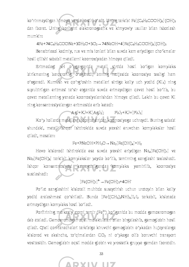 ko’rinmaydigan himoya parda hosil bo’adi. Uning tarkibi Fe[(C 6 H 5 COOH) 6 ] . (OH) 3 dan iborat. Uning borligini elektronogeafik va kimyoviy usullar bilan isbotlash mumkin: 4Fe+24C 6 H 5 COONa+30H 2 O+3O 2 →24NaOH+4[Fe(C 6 H 5 COOH) 6 ](OH) 3 Benzitriazol kadmiy, rux va mis ionlari bilan suvda kam eriydigan cho’kmalar hosil qilishi sababli metallarni koorroziyadan himoya qiladi. Eritmadagi pH o’zgarganida metall sirtida hosil bo’lgan kompleks birikmaning barqarorligi o’zgaradi; buning natijasida koorroziya tezligi ham o’zgaradi. Kumush va qo’rg’oshin metallari sirtiga kaliy uch yodid (Kl 3 ) ning suyultirilgan eritmasi ta’sir etganida suvda erimaydigan qavat hosil bo’lib, bu qavat metallarning yanada koorroziyalanishdan himoya qiladi. Lekin bu qavat Kl ning konsentrasiyalangan eritmasida erib ketadi: AgJ+KJ=K[AgJ 3 ]; PbJ 2 +KJ=[PbJ 3 ] Ko’p hollarda metallar ishqor ta’siridan koorroziyaga uchraydi. Buning sababi shundaki, metall ishqor ishtirokida suvda yaxshi eruvchan komplekslar hosil qiladi, masalan: Fe+2NaOH+2H 2 O→Na 2 [Fe(OH) 4 ]+H 2 Havo kislorodi ishtirokida esa suvda yaxshi eriydigan Na 4 [Fe(OH) 7 ] va Na 5 [Fe(OH) 8 ] tarkibli komplekslar paydo bo’lib, temirning zanglashi tezlashadi. Ishqor konsentratsiyasi kamaytirilganda kompleks yemirilib, koorroziya sustlashadi: [Fe(OH) 7 ] 4- →Fe(OH) 3 +4OH - Po’lat zanglashini kislotali muhitda susaytirish uchun urotopin bilan kaliy yodid aralashmasi qo’shiladi. Bunda [Fe{(CH 3 ) 2 NH} 6 ]I 2 . I 2 tarkabli, kislotada erimaydigan kompleks hosil bo’ladi. Porfirining markaziy atomi temir (Fe 2+ ) bo’lganida bu modda gemoxromogen deb ataladi. Gemoxromogen oqsil molekulalari bilan birgalashib, gemoglobin hosil qiladi. Qizil qon tanachalari tarkibiga kiruvchi gemoglobin o’pkadan hujayralarga kislorod va aksincha, to’qimalardan CO 2 ni o’pkaga olib boruvchi transport vositasidir. Gemoglabin oqsil modda-globin va prostetik gruppa-gemdan iboratdir. 33 