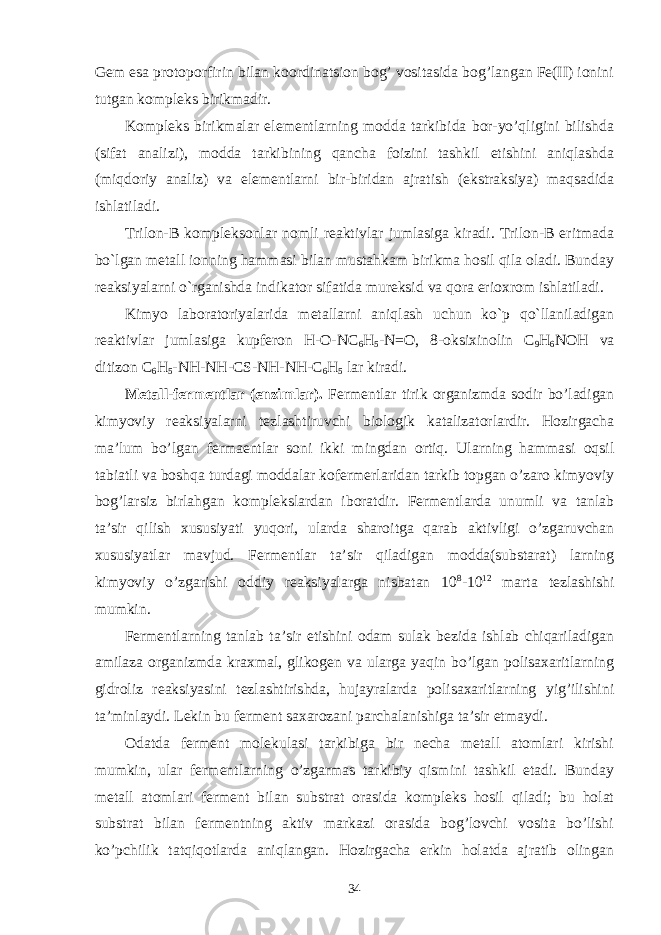 Gem esa protoporfirin bilan koordinatsion bog’ vositasida bog’langan Fe(II) ionini tutgan kompleks birikmadir. Kompleks birikmalar elementlarning modda tarkibida bor-yo’qligini bilishda (sifat analizi), modda tarkibining qancha foizini tashkil etishini aniqlashda (miqdoriy analiz) va elementlarni bir-biridan ajratish (ekstraksiya) maqsadida ishlatiladi. Trilon-B kompleksonlar nomli reaktivlar jumlasiga kiradi. Trilon-B eritmada bo`lgan metall ionning hammasi bilan mustahkam birikma hosil qila oladi. Bunday reaksiyalarni o`rganishda indikator sifatida mureksid va qora erioxrom ishlatiladi. Kimyo laboratoriyalarida metallarni aniqlash uchun ko`p qo`llaniladigan reaktivlar jumlasiga kupferon H-O-NC 6 H 5 -N=O, 8-oksixinolin C 9 H 6 NOH va ditizon C 6 H 5 -NH-NH-CS-NH-NH-C 6 H 5 lar kiradi. Metall-fermentlar (enzimlar). Fermentlar tirik organizmda sodir bo’ladigan kimyoviy reaksiyalarni tezlashtiruvchi biologik katalizatorlardir. Hozirgacha ma’lum bo’lgan fermaentlar soni ikki mingdan ortiq. Ularning hammasi oqsil tabiatli va boshqa turdagi moddalar kofermerlaridan tarkib topgan o’zaro kimyoviy bog’larsiz birlahgan komplekslardan iboratdir. Fermentlarda unumli va tanlab ta’sir qilish xususiyati yuqori, ularda sharoitga qarab aktivligi o’zgaruvchan xususiyatlar mavjud. Fermentlar ta’sir qiladigan modda(substarat) larning kimyoviy o’zgarishi oddiy reaksiyalarga nisbatan 10 8 -10 12 marta tezlashishi mumkin. Fermentlarning tanlab ta’sir etishini odam sulak bezida ishlab chiqariladigan amilaza organizmda kraxmal, glikogen va ularga yaqin bo’lgan polisaxaritlarning gidroliz reaksiyasini tezlashtirishda, hujayralarda polisaxaritlarning yig’ilishini ta’minlaydi. Lekin bu ferment saxarozani parchalanishiga ta’sir etmaydi. Odatda ferment molekulasi tarkibiga bir necha metall atomlari kirishi mumkin, ular fermentlarning o’zgarmas tarkibiy qismini tashkil etadi. Bunday metall atomlari ferment bilan substrat orasida kompleks hosil qiladi; bu holat substrat bilan fermentning aktiv markazi orasida bog’lovchi vosita bo’lishi ko’pchilik tatqiqotlarda aniqlangan. Hozirgacha erkin holatda ajratib olingan 34 