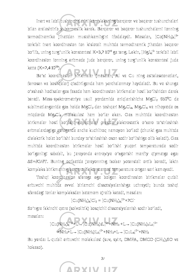 Inert va labil tushunchalarini kompleksning barqaror va beqaror tushunchalari bilan aralashtirib yubormaslik kerak. Barqaror va beqaror tushunchalarni ionning termodinamika jihatidan mustahkamligini ifodalaydi. Masalan, [Co(NH 3 ) 6 ] 3+ tarkibli inert koordinasion ion kislotali muhitda termodinamik jihatdan beqaror bo’lib, uning turg’unlik konstantasi K=3,2 . 10 10 ga teng. Lekin, [HgJ 4 ] 2- tarkibli labil koordinasion ionning eritmada juda barqaror, uning turg’unlik konstantasi juda katta (K=2,4 . 10 29 ). Ba’zi koordinasion birikmalar (masalan, Al va Cu ning asitelasetonatlari, ferrosen va boshqalar) qizdirilganda ham parchalanmay haydaladi. Bu va shunga o’xshash hodisalar gaz fazada ham koordinasion birikmalar hosil bo’lishidan darak beradi. Mass-spektrometriya usuli yordamida aniqlanishicha MgCl 2 650 0 C da sublimatlanganida gaz holda MgCl 2 dan tashqari Mg 2 Cl 4 , Mg 3 Cl 6 va nihoyatda oz miqdorda Mg 4 Cl 8 molekulasi ham bo’lar ekan. Gaz muhitida koordinasion birikmalar hosil bo’lishi zarrachalar orasida elektrostatik o’zaro ta’sirlashish eritmalardagiga qaraganda ancha kuchliroq namoyon bo’ladi (chunki gaz muhitda dielektrik holat bo’lishi bunday ta’sirlashish oson sodir bo’lishiga olib keladi). Gaz muhitda koordinasion birikmalar hosil bo’lishi yuqori temperaturada sodir bo’lganligi sababli, bu jarayonda entropiya o’zgarishi manfiy qiymatga ega: ∆S=∂G/∂T. Buning oqibatida jarayonning izobar potensiali ortib boradi, lekin kompleks birikmaning barqarorlik konstantasi temperatura ortgan sari kamayadi. Tashqi koordinasion sferaga ega bolgan koordinasion birikmalar qutbli erituvchi muhitda avval birlamchi dissotsiyalanishga uchraydi; bunda tashqi sferadagi ionlar kompleksdan batamom ajralib ketadi, masalan: [Cu(NH 3 ) 4 ]Cl 2 = [Cu(NH 3 ) 4 ] 2+ +2Cl - So’ngra ikkinchi qatra (solvolitik) bosqichli dissotsiyalanish sodir bo’ladi, masalan: [Cu(NH 3 ) 4 ] +2 +L→[Cu(NH 3 ) 3 L] 2+ +NH 3 +L→[Cu(NH 3 ) 2 L 2 ] 2+ +NH 3 +L→[Cu(NH 3 )L 3 ] 2+ +NH 3 +L→[CuL 4 ] 2+ +NH 3 Bu yerda: L-qutbli erituvchi molekulasi (suv, spirt, DMFA, DMCO-(CH 3 ) 2 SO va hokazo). 37 