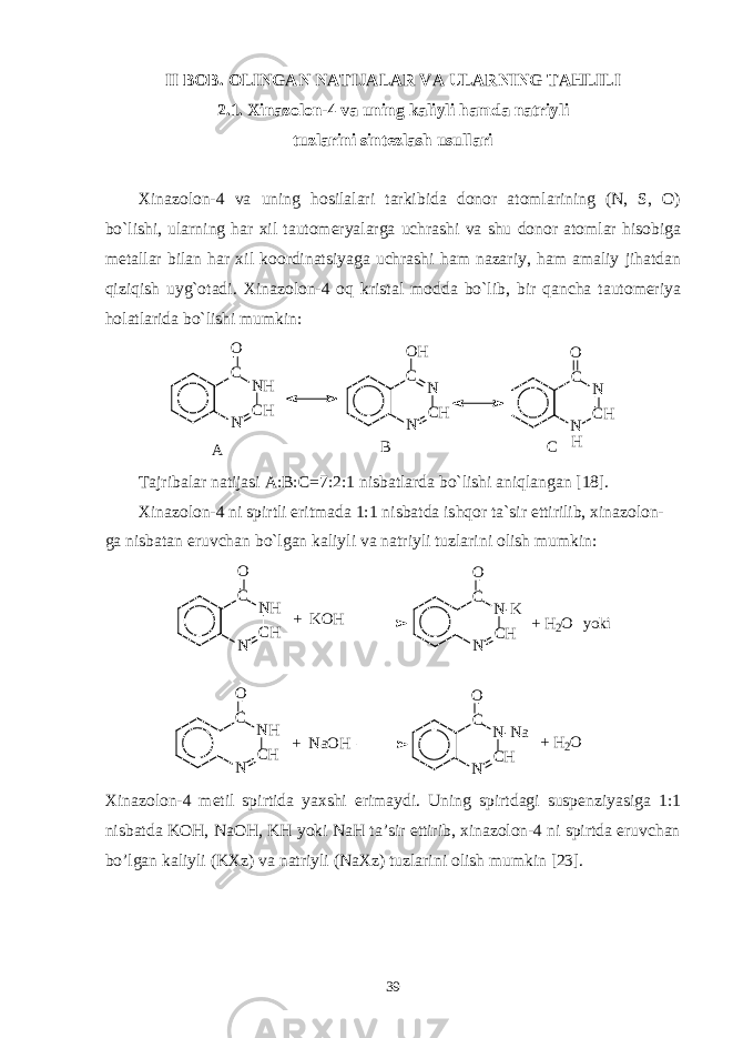 II BOB. OLINGAN NATIJALAR VA ULARNING TAHLILI 2.1. Xinazolon-4 va uning kaliyli hamda natriyli tuzlarini sintezlash usullari Xinazolon-4 va uning hosilalari tarkibida donor atomlarining (N, S, O) bo`lishi, ularning har xil tautomeryalarga uchrashi va shu donor atomlar hisobiga metallar bilan har xil koordinatsiyaga uchrashi ham nazariy, ham amaliy jihatdan qiziqish uyg`otadi. Xinazolon-4 oq kristal modda bo`lib, bir qancha tautomeriya holatlarida bo`lishi mumkin: N C HN HCO N C HNCO H N C HNCO H A B C Tajribalar natijasi A:B:C=7:2:1 nisbatlarda bo`lishi aniqlangan [18]. Xinazolon-4 ni spirtli eritmada 1:1 nisbatda ishqor ta`sir ettirilib, xinazolon- ga nisbatan eruvchan bo`lgan kaliyli va natriyli tuzlarini olish mumkin: N C HN HCO + K O H N C HN - KCO + H 2 O y o k i N C HN HCO + N a O H N C HN - N aCO + H 2 O Xinazolon-4 metil spirtida yaxshi erimaydi. Uning spirtdagi suspenziyasiga 1:1 nisbatda KOH, NaOH, KH yoki NaH ta’sir ettirib, xinazolon-4 ni spirtda eruvchan bo’lgan kaliyli (KXz) va natriyli (NaXz) tuzlarini olish mumkin [23]. 39 