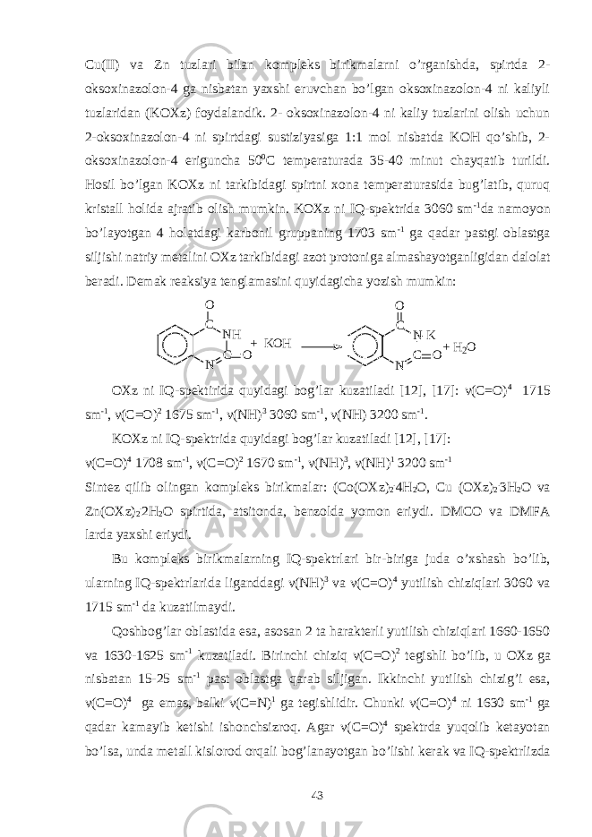 Cu(II) va Zn tuzlari bilan kompleks birikmalarni o’rganishda, spirtda 2- oksoxinazolon-4 ga nisbatan yaxshi eruvchan bo’lgan oksoxinazolon-4 ni kaliyli tuzlaridan (KOXz) foydalandik. 2- oksoxinazolon-4 ni kaliy tuzlarini olish uchun 2-oksoxinazolon-4 ni spirtdagi sustiziyasiga 1:1 mol nisbatda KOH qo’shib, 2- oksoxinazolon-4 eriguncha 50 0 C temperaturada 35-40 minut chayqatib turildi. Hosil bo’lgan KOXz ni tarkibidagi spirtni xona temperaturasida bug’latib, quruq kristall holida ajratib olish mumkin. KOXz ni IQ-spektrida 3060 sm -1 da namoyon bo’layotgan 4 holatdagi karbonil gruppaning 1703 sm -1 ga qadar pastgi oblastga siljishi natriy metalini OXz tarkibidagi azot protoniga almashayotganligidan dalolat beradi. Demak reaksiya tenglamasini quyidagicha yozish mumkin: N CN HCO O + K O H N CN - KCO O + H 2 O OXz ni IQ-spektirida quyidagi bog’lar kuzatiladi [12], [17]: ν (C=O) 4 1715 sm -1 , ν (C=O) 2 1675 sm -1 , ν (NH) 3 3060 sm -1 , ν (NH) 3200 sm -1 . KOXz ni IQ-spektrida quyidagi bog’lar kuzatiladi [12], [17]: ν( C = O ) 4 1708 sm -1 , ν( C = O ) 2 1670 sm -1 , ν( NH ) 3 , ν( NH ) 1 3200 sm -1 Sintez qilib olingan kompleks birikmalar : ( Co ( OXz ) 2 . 4 H 2 O , Cu ( OXz ) 2 . 3 H 2 O va Zn ( OXz ) 2 . 2 H 2 O spirtida , atsitonda , benzolda yomon eriydi . DMCO va DMFA larda yaxshi eriydi . Bu kompleks birikmalarning IQ - spektrlari bir - biriga juda o ’ xshash bo ’ lib , ularning IQ - spektrlarida liganddagi ν( NH ) 3 va ν( C = O ) 4 yutilish chiziqlari 3060 va 1715 sm -1 da kuzatilmaydi . Qoshbog’lar oblastida esa, asosan 2 ta harakterli yutilish chiziqlari 1660-1650 va 1630-1625 sm -1 kuzatiladi. Birinchi chiziq ν( C = O ) 2 tegishli bo ’ lib , u OXz ga nisbatan 15-25 sm -1 past oblastga qarab siljigan . Ikkinchi yutilish chizig ’ i esa , ν( C = O ) 4 ga emas , balki ν( C = N ) 1 ga tegishlidir . Chunki ν( C = O ) 4 ni 1630 sm -1 ga qadar kamayib ketishi ishonchsizroq . Agar ν( C = O ) 4 spektrda yuqolib ketayotan bo ’ lsa , unda metall kislorod orqali bog ’ lanayotgan bo ’ lishi kerak va IQ - spektrlizda 43 
