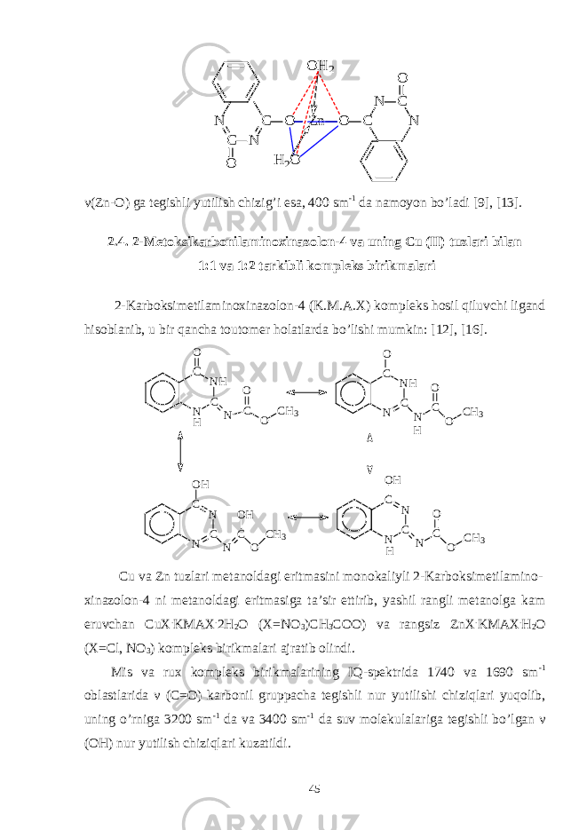 O H 2 N C N C O Zn O H 2O O C N C N Oν (Zn-O) ga tegishli yutilish chizig’i esa, 400 sm -1 da namoyon bo’ladi [9], [13]. 2.4. 2-Metoksikarbonilaminoxinazolon-4 va uning Cu (II) tuzlari bilan 1:1 va 1:2 tarkibli kompleks birikmalari 2-Karboksimetilaminoxinazolon-4 (K.M.A.X) kompleks hosil qiluvchi ligand hisoblanib, u bir qancha toutomer holatlarda bo’lishi mumkin: [12], [16]. N CN HCO N CO O C H 3 H N CN HCO N CO O C H 3 N CNCO H N CO H O C H 3 N CNCO H N CO O C H 3 H H Cu va Zn tuzlari metanoldagi eritmasini monokaliyli 2-Karboksimetilamino- xinazolon-4 ni metanoldagi eritmasiga ta’sir ettirib, yashil rangli metanolga kam eruvchan CuX . KMAX . 2H 2 O (X=NO 3 )CH 3 COO) va rangsiz ZnX . KMAX . H 2 O (X=Cl, NO 3 ) kompleks birikmalari ajratib olindi. Mis va rux kompleks birikmalarining IQ-spektrida 1740 va 1690 sm -1 oblastlarida ν (C=O) karbonil gruppacha tegishli nur yutilishi chiziqlari yuqolib, uning o’rniga 3200 sm -1 da va 3400 sm -1 da suv molekulalariga tegishli bo’lgan ν (OH) nur yutilish chiziqlari kuzatildi. 45 