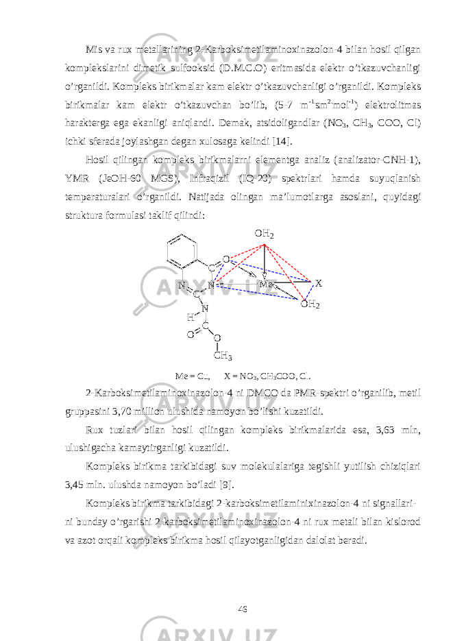 Mis va rux metallarining 2-Karboksimetilaminoxinazolon-4 bilan hosil qilgan komplekslarini dimetik sulfooksid (D.M.C.O) eritmasida elektr o’tkazuvchanligi o’rganildi. Kompleks birikmalar kam elektr o’tkazuvchanligi o’rganildi. Kompleks birikmalar kam elektr o’tkazuvchan bo’lib, (5-7 m -1. sm 2. mol -1 ) elektrolitmas harakterga ega ekanligi aniqlandi. Demak, atsidoligandlar (NO 3 , CH 3 , COO, Cl) ichki sferada joylashgan degan xulosaga kelindi [14]. Hosil qilingan kompleks birikmalarni elementga analiz (analizator-CNH-1), YMR (JeOH-60 MGS), Infraqizil (IQ-20) spektrlari hamda suyuqlanish temperaturalari o’rganildi. Natijada olingan ma’lumotlarga asoslani, quyidagi struktura formulasi taklif qilindi:OH2 C N C N N H C O O CH3 O X OH2 M e Me = Cu, X = NO 3 , CH 3 COO, Cl. 2-Karboksimetilaminoxinazolon-4 ni DMCO da PMR-spektri o’rganilib, metil gruppasini 3,70 million ulushida namoyon bo’lishi kuzatildi. Rux tuzlari bilan hosil qilingan kompleks birikmalarida esa, 3,63 mln, ulushigacha kamaytirganligi kuzatildi. Kompleks birikma tarkibidagi suv molekulalariga tegishli yutilish chiziqlari 3,45 mln. ulushda namoyon bo’ladi [9]. Kompleks birikma tarkibidagi 2-karboksimetilaminixinazolon-4 ni signallari- ni bunday o’rgarishi 2-karboksimetilaminoxinazolon-4 ni rux metali bilan kislorod va azot orqali kompleks birikma hosil qilayotganligidan dalolat beradi. 46 