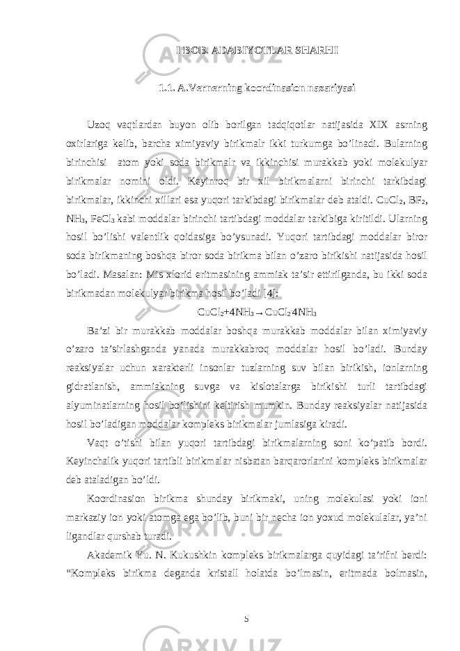 I BOB. ADABIYOTLAR SHARHI 1.1. A.Vernerning koordinasion nazariyasi Uzoq vaqtlardan buyon olib borilgan tadqiqotlar natijasida XIX asrning oxirlariga kelib, barcha ximiyaviy birikmalr ikki turkumga bo’linadi. Bularning birinchisi atom yoki soda birikmalr va ikkinchisi murakkab yoki molekulyar birikmalar nomini oldi. Keyinroq bir xil birikmalarni birinchi tarkibdagi birikmalar, ikkinchi xillari esa yuqori tarkibdagi birikmalar deb ataldi. CuCl 2 , BF 2 , NH 3 , FeCl 3 kabi moddalar birinchi tartibdagi moddalar tarkibiga kiritildi. Ularning hosil bo’lishi valentlik qoidasiga bo’ysunadi. Yuqori tartibdagi moddalar biror soda birikmaning boshqa biror soda birikma bilan o’zaro birikishi natijasida hosil bo’ladi. Masalan: Mis xlorid eritmasining ammiak ta’sir ettirilganda, bu ikki soda birikmadan molekulyar birikma hosil bo’ladi [4]: CuCl 2 +4NH 3 →CuCl 2 . 4NH 3 Ba’zi bir murakkab moddalar boshqa murakkab moddalar bilan ximiyaviy o’zaro ta’sirlashganda yanada murakkabroq moddalar hosil bo’ladi. Bunday reaksiyalar uchun xarakterli insonlar tuzlarning suv bilan birikish, ionlarning gidratlanish, ammiakning suvga va kislotalarga birikishi turli tartibdagi alyuminatlarning hosil bo’lishini keltirish mumkin. Bunday reaksiyalar natijasida hosil bo’ladigan moddalar kompleks birikmalar jumlasiga kiradi. Vaqt o’tishi bilan yuqori tartibdagi birikmalarning soni ko’patib bordi. Keyinchalik yuqori tartibli birikmalar nisbatan barqarorlarini kompleks birikmalar deb ataladigan bo’ldi. Koordinasion birikma shunday birikmaki, uning molekulasi yoki ioni markaziy ion yoki atomga ega bo’lib, buni bir necha ion yoxud molekulalar, ya’ni ligandlar qurshab turadi. Akademik Yu. N. Kukushkin kompleks birikmalarga quyidagi ta’rifni berdi: “Kompleks birikma deganda kristall holatda bo’lmasin, eritmada bolmasin, 5 