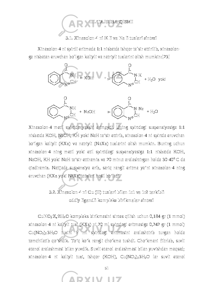 III. TAJRIBA QISMI 3.1. Xinazolon-4 ni K li va Na li tuzlari sintezi Xinazolon-4 ni spirtli eritmada 1:1 nisbatda ishqor ta`sir ettirilib, xinazolon- ga nisbatan eruvchan bo`lgan kaliyli va natriyli tuzlarini olish mumkin:[23] N C HN HCO + K O H N C HN - KCO + H 2 O y o k i N C HN HCO + N a O H N C HN - N aCO + H 2 O Xinazolon-4 metil spirtida yaxshi erimaydi. Uning spirtdagi suspenziyasiga 1:1 nisbatda KOH, NaOH, KH yoki NaH ta’sir ettirib, xinazolon-4 ni spirtda eruvchan bo’lgan kaliyli (KXz) va natriyli (NaXz) tuzlarini olish mumkin. Buning uchun xinazolon-4 ning metil yoki etil spirtidagi suspenziyasiga 1:1 nisbatda KOH, NaOH, KH yoki NaH ta’sir ettiramiz va 20 minut aralashtirgan holda 30-40 0 C da qizdiramiz. Natijada suspenziya erib, sariq rangli eritma ya’ni xinazolon-4 ning eruvchan (KXz yoki NaXz) tuzlari hosil bo’ladi. 3.2. Xinazolon-4 ni Cu (II) tuzlari bilan 1:1 va 1:2 tarkibli oddiy ligandli kompleks birikmalar sintezi CuNO 3 . X z . 2H 2 O kompleks birikmasini sintez qilish uchun 0,184 gr (1 mmol) xinazolon-4 ni kaliyli tuzi (KXz) ni 20 ml spirtdagi eritmasiga 0,242 gr (1 mmol) Cu(NO 3 ) 2 . 3H 2 O tuzini 5 ml spirtdagi eritmasini aralashtirib turgan holda tomchilatib qo’shdik. To’q ko’k rangli cho’kma tushdi. Cho’kmani filtrlab, suvli etanol aralashmasi bilan yuvdik. Suvli etanol aralashmasi bilan yuvishdan maqsad; xinazolon-4 ni kaliyli tuzi, ishqor (KOH), Cu(NO 3 ) 2 . 3H 2 O lar suvli etanol 51 