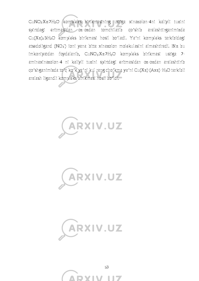 CuNO 3 . Xz . 2H 2 O kompleks birikmasining ustiga xinazolon-4ni kaliyli tuzini spirtdagi eritmasidan oz-ozdan tomchilatib qo’shib aralashtirganimizda Cu(Xz) 2 . 3H 2 O kompleks birikmasi hosil bo’ladi. Ya’ni kompleks tarkibidagi atsedoligand (NO 3 - ) ioni yana bitta xinazolon molekulasini almashtiradi. Biz bu imkoniyatdan foydalanib, CuNO 3 . Xz . 2H 2 O kompleks birikmasi ustiga 2- aminaxinazolon-4 ni kaliyli tuzini spirtdagi eritmasidan oz-ozdan aralashtirib qo’shganimizda to’q ko’k ya’ni kul rang cho’kma ya’ni Cu(Xz) . (Axz) . H 2 O tarkibli aralash ligandli kompleks birikmasi hosil bo’ldi. 53 