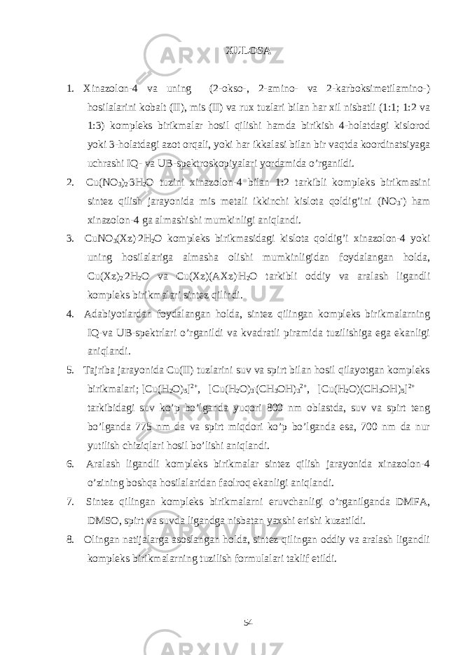 XULOSA 1. Xinazolon-4 va uning (2-okso-, 2-amino- va 2-karboksimetilamino-) hosilalarini kobalt (II), mis (II) va rux tuzlari bilan har xil nisbatli (1:1; 1:2 va 1:3) kompleks birikmalar hosil qilishi hamda birikish 4-holatdagi kislorod yoki 3-holatdagi azot orqali, yoki har ikkalasi bilan bir vaqtda koordinatsiyaga uchrashi IQ- va UB-spektroskopiyalari yordamida o’rganildi. 2. Cu(NO 3 ) 2 . 3H 2 O tuzini xinazolon-4 bilan 1:2 tarkibli kompleks birikmasini sintez qilish jarayonida mis metali ikkinchi kislota qoldig’ini (NO 3 - ) ham xinazolon-4 ga almashishi mumkinligi aniqlandi. 3. CuNO 3 (Xz) . 2H 2 O kompleks birikmasidagi kislota qoldig’i xinazolon-4 yoki uning hosilalariga almasha olishi mumkinligidan foydalangan holda, Cu(Xz) 2 . 2H 2 O va Cu(Xz)(AXz) . H 2 O tarkibli oddiy va aralash ligandli kompleks birikmalari sintez qilindi. 4. Adabiyotlardan foydalangan holda, sintez qilingan kompleks birikmalarning IQ-va UB-spektrlari o’rganildi va kvadratli piramida tuzilishiga ega ekanligi aniqlandi. 5. Tajriba jarayonida Cu(II) tuzlarini suv va spirt bilan hosil qilayotgan kompleks birikmalari; [Cu(H 2 O) 5 ] 2+ , [Cu(H 2 O) 3 . (CH 3 OH) 3 2+ , [Cu(H 2 O)(CH 3 OH) 5 ] 2+ tarkibidagi suv ko’p bo’lganda yuqori 800 nm oblastda, suv va spirt teng bo’lganda 775 nm da va spirt miqdori ko’p bo’lganda esa, 700 nm da nur yutilish chiziqlari hosil bo’lishi aniqlandi. 6. Aralash ligandli kompleks birikmalar sintez qilish jarayonida xinazolon-4 o’zining boshqa hosilalaridan faolroq ekanligi aniqlandi. 7. Sintez qilingan kompleks birikmalarni eruvchanligi o’rganilganda DMFA, DMSO, spirt va suvda ligandga nisbatan yaxshi erishi kuzatildi. 8. Olingan natijalarga asoslangan holda, sintez qilingan oddiy va aralash ligandli kompleks birikmalarning tuzilish formulalari taklif etildi. 54 